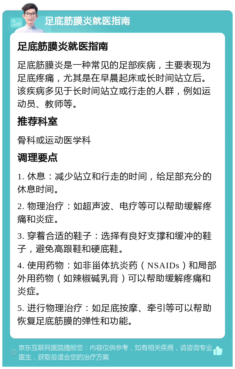 足底筋膜炎就医指南 足底筋膜炎就医指南 足底筋膜炎是一种常见的足部疾病，主要表现为足底疼痛，尤其是在早晨起床或长时间站立后。该疾病多见于长时间站立或行走的人群，例如运动员、教师等。 推荐科室 骨科或运动医学科 调理要点 1. 休息：减少站立和行走的时间，给足部充分的休息时间。 2. 物理治疗：如超声波、电疗等可以帮助缓解疼痛和炎症。 3. 穿着合适的鞋子：选择有良好支撑和缓冲的鞋子，避免高跟鞋和硬底鞋。 4. 使用药物：如非甾体抗炎药（NSAIDs）和局部外用药物（如辣椒碱乳膏）可以帮助缓解疼痛和炎症。 5. 进行物理治疗：如足底按摩、牵引等可以帮助恢复足底筋膜的弹性和功能。