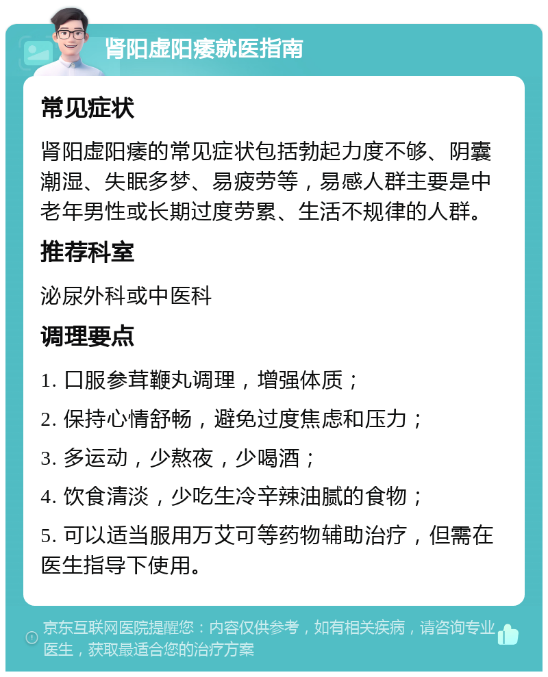 肾阳虚阳痿就医指南 常见症状 肾阳虚阳痿的常见症状包括勃起力度不够、阴囊潮湿、失眠多梦、易疲劳等，易感人群主要是中老年男性或长期过度劳累、生活不规律的人群。 推荐科室 泌尿外科或中医科 调理要点 1. 口服参茸鞭丸调理，增强体质； 2. 保持心情舒畅，避免过度焦虑和压力； 3. 多运动，少熬夜，少喝酒； 4. 饮食清淡，少吃生冷辛辣油腻的食物； 5. 可以适当服用万艾可等药物辅助治疗，但需在医生指导下使用。