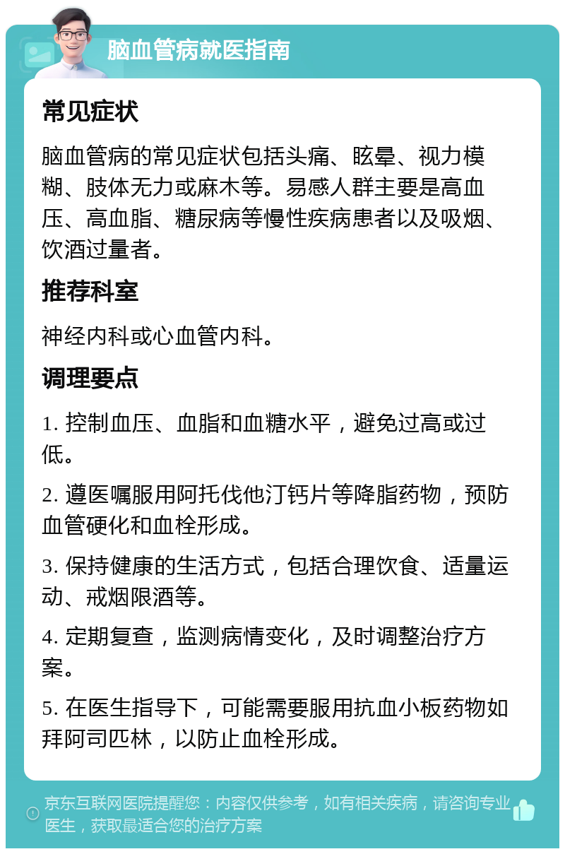 脑血管病就医指南 常见症状 脑血管病的常见症状包括头痛、眩晕、视力模糊、肢体无力或麻木等。易感人群主要是高血压、高血脂、糖尿病等慢性疾病患者以及吸烟、饮酒过量者。 推荐科室 神经内科或心血管内科。 调理要点 1. 控制血压、血脂和血糖水平，避免过高或过低。 2. 遵医嘱服用阿托伐他汀钙片等降脂药物，预防血管硬化和血栓形成。 3. 保持健康的生活方式，包括合理饮食、适量运动、戒烟限酒等。 4. 定期复查，监测病情变化，及时调整治疗方案。 5. 在医生指导下，可能需要服用抗血小板药物如拜阿司匹林，以防止血栓形成。