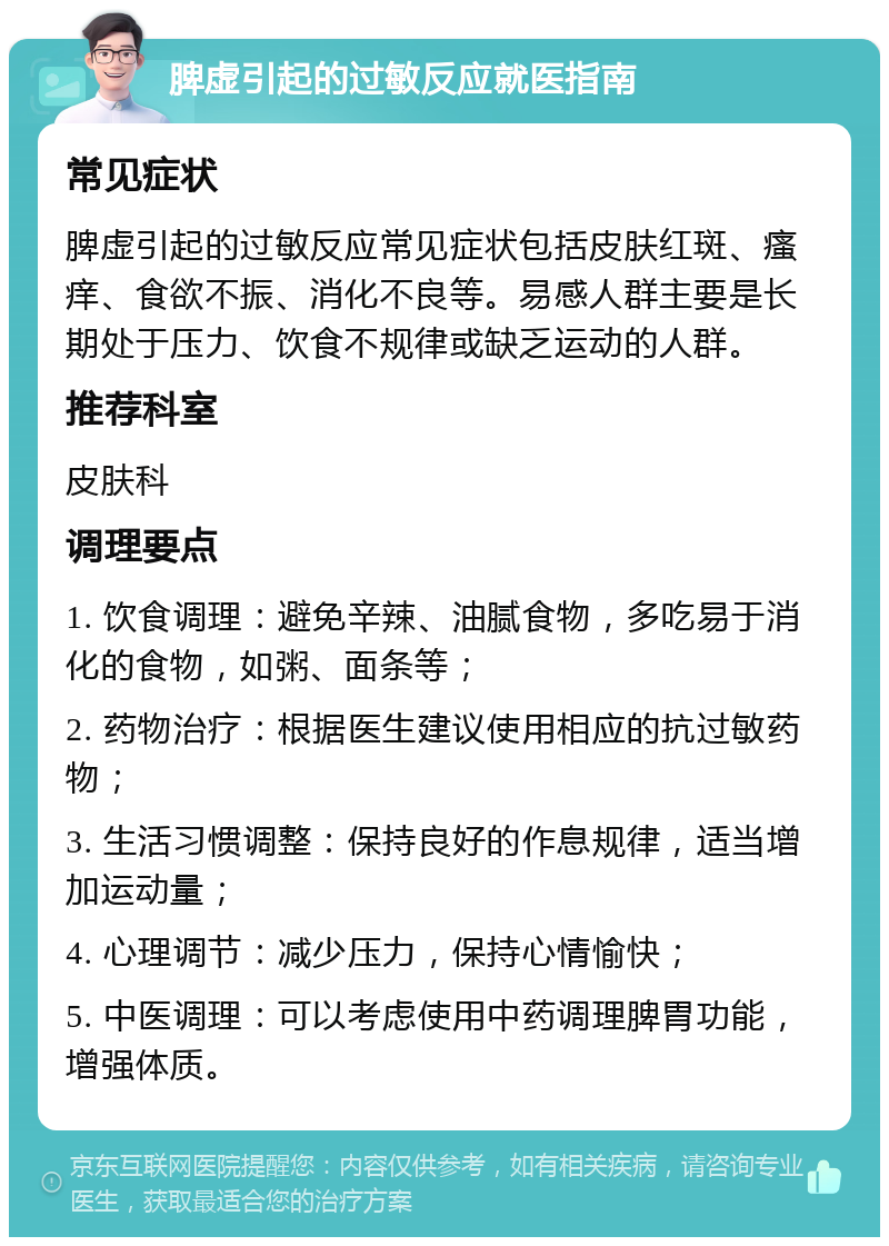 脾虚引起的过敏反应就医指南 常见症状 脾虚引起的过敏反应常见症状包括皮肤红斑、瘙痒、食欲不振、消化不良等。易感人群主要是长期处于压力、饮食不规律或缺乏运动的人群。 推荐科室 皮肤科 调理要点 1. 饮食调理：避免辛辣、油腻食物，多吃易于消化的食物，如粥、面条等； 2. 药物治疗：根据医生建议使用相应的抗过敏药物； 3. 生活习惯调整：保持良好的作息规律，适当增加运动量； 4. 心理调节：减少压力，保持心情愉快； 5. 中医调理：可以考虑使用中药调理脾胃功能，增强体质。