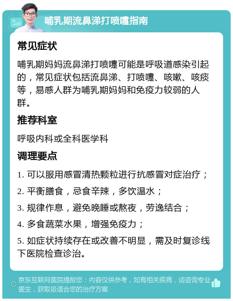 哺乳期流鼻涕打喷嚏指南 常见症状 哺乳期妈妈流鼻涕打喷嚏可能是呼吸道感染引起的，常见症状包括流鼻涕、打喷嚏、咳嗽、咳痰等，易感人群为哺乳期妈妈和免疫力较弱的人群。 推荐科室 呼吸内科或全科医学科 调理要点 1. 可以服用感冒清热颗粒进行抗感冒对症治疗； 2. 平衡膳食，忌食辛辣，多饮温水； 3. 规律作息，避免晚睡或熬夜，劳逸结合； 4. 多食蔬菜水果，增强免疫力； 5. 如症状持续存在或改善不明显，需及时复诊线下医院检查诊治。