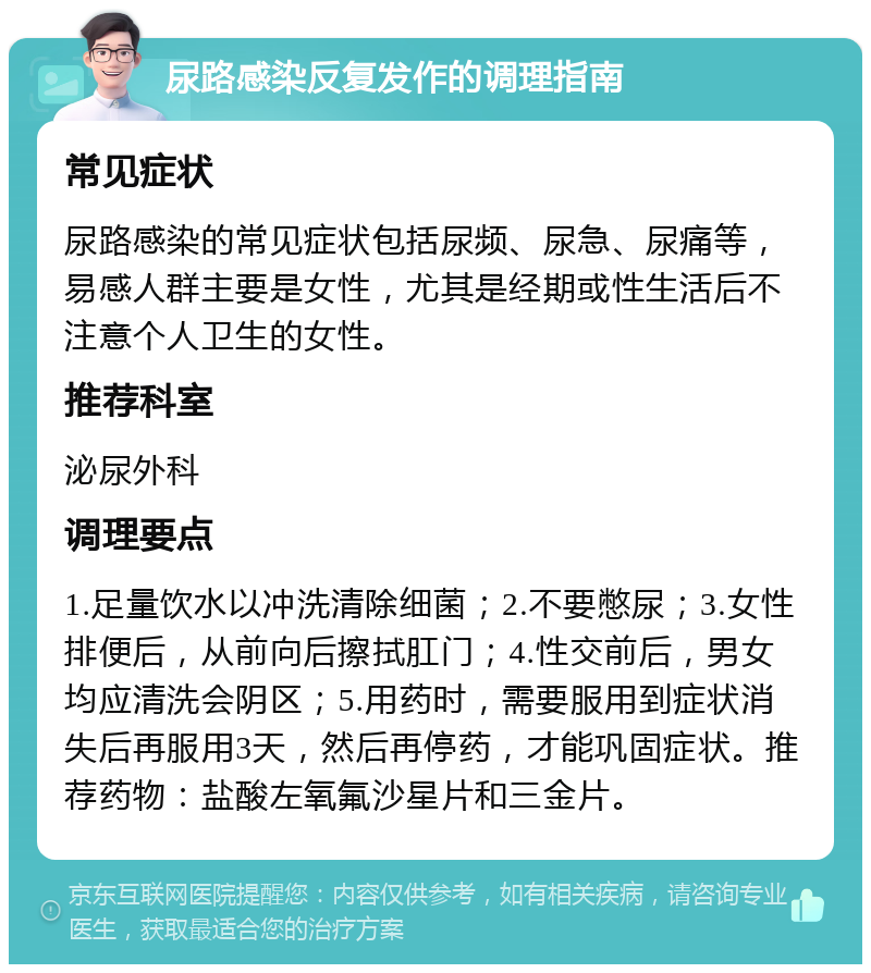 尿路感染反复发作的调理指南 常见症状 尿路感染的常见症状包括尿频、尿急、尿痛等，易感人群主要是女性，尤其是经期或性生活后不注意个人卫生的女性。 推荐科室 泌尿外科 调理要点 1.足量饮水以冲洗清除细菌；2.不要憋尿；3.女性排便后，从前向后擦拭肛门；4.性交前后，男女均应清洗会阴区；5.用药时，需要服用到症状消失后再服用3天，然后再停药，才能巩固症状。推荐药物：盐酸左氧氟沙星片和三金片。