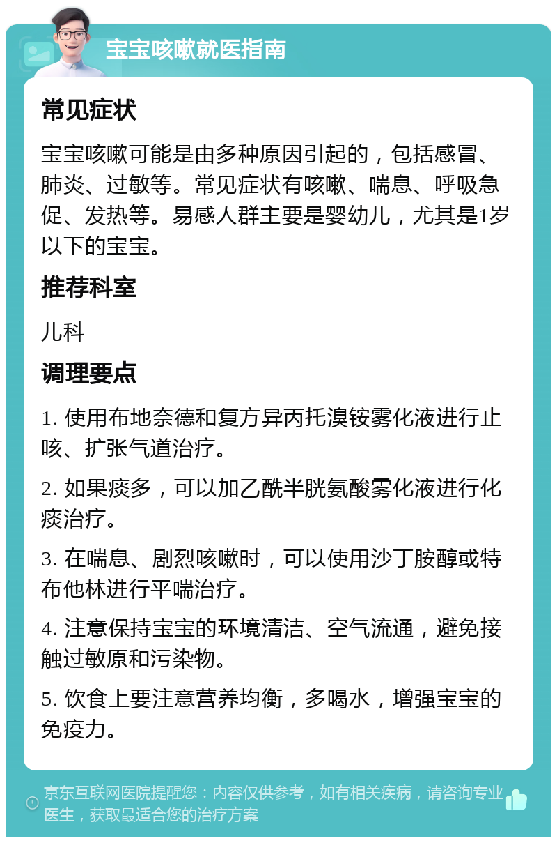 宝宝咳嗽就医指南 常见症状 宝宝咳嗽可能是由多种原因引起的，包括感冒、肺炎、过敏等。常见症状有咳嗽、喘息、呼吸急促、发热等。易感人群主要是婴幼儿，尤其是1岁以下的宝宝。 推荐科室 儿科 调理要点 1. 使用布地奈德和复方异丙托溴铵雾化液进行止咳、扩张气道治疗。 2. 如果痰多，可以加乙酰半胱氨酸雾化液进行化痰治疗。 3. 在喘息、剧烈咳嗽时，可以使用沙丁胺醇或特布他林进行平喘治疗。 4. 注意保持宝宝的环境清洁、空气流通，避免接触过敏原和污染物。 5. 饮食上要注意营养均衡，多喝水，增强宝宝的免疫力。