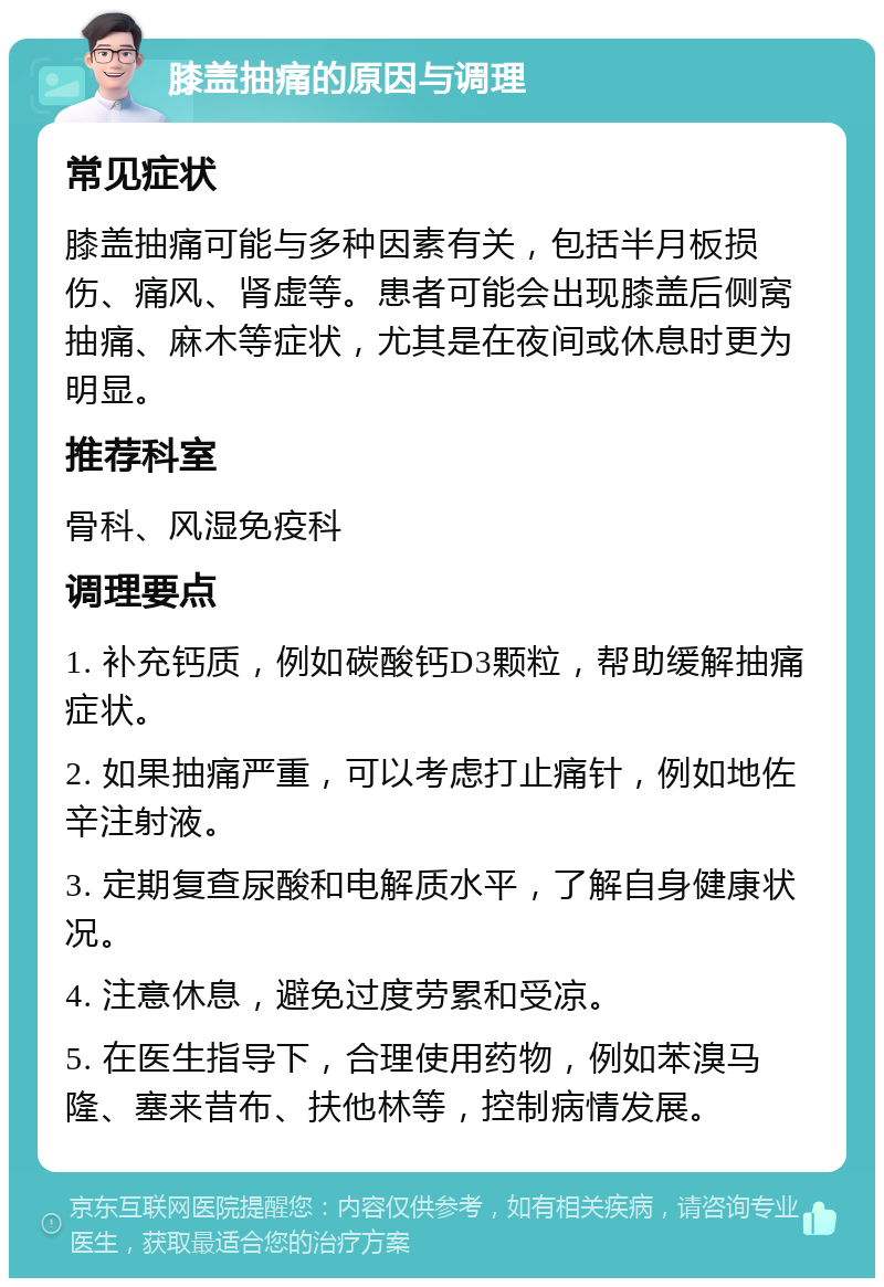 膝盖抽痛的原因与调理 常见症状 膝盖抽痛可能与多种因素有关，包括半月板损伤、痛风、肾虚等。患者可能会出现膝盖后侧窝抽痛、麻木等症状，尤其是在夜间或休息时更为明显。 推荐科室 骨科、风湿免疫科 调理要点 1. 补充钙质，例如碳酸钙D3颗粒，帮助缓解抽痛症状。 2. 如果抽痛严重，可以考虑打止痛针，例如地佐辛注射液。 3. 定期复查尿酸和电解质水平，了解自身健康状况。 4. 注意休息，避免过度劳累和受凉。 5. 在医生指导下，合理使用药物，例如苯溴马隆、塞来昔布、扶他林等，控制病情发展。