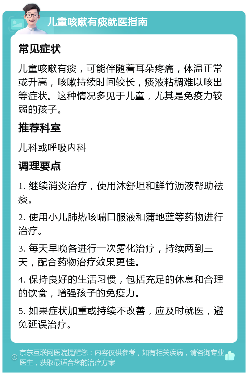 儿童咳嗽有痰就医指南 常见症状 儿童咳嗽有痰，可能伴随着耳朵疼痛，体温正常或升高，咳嗽持续时间较长，痰液粘稠难以咳出等症状。这种情况多见于儿童，尤其是免疫力较弱的孩子。 推荐科室 儿科或呼吸内科 调理要点 1. 继续消炎治疗，使用沐舒坦和鲜竹沥液帮助祛痰。 2. 使用小儿肺热咳喘口服液和蒲地蓝等药物进行治疗。 3. 每天早晚各进行一次雾化治疗，持续两到三天，配合药物治疗效果更佳。 4. 保持良好的生活习惯，包括充足的休息和合理的饮食，增强孩子的免疫力。 5. 如果症状加重或持续不改善，应及时就医，避免延误治疗。