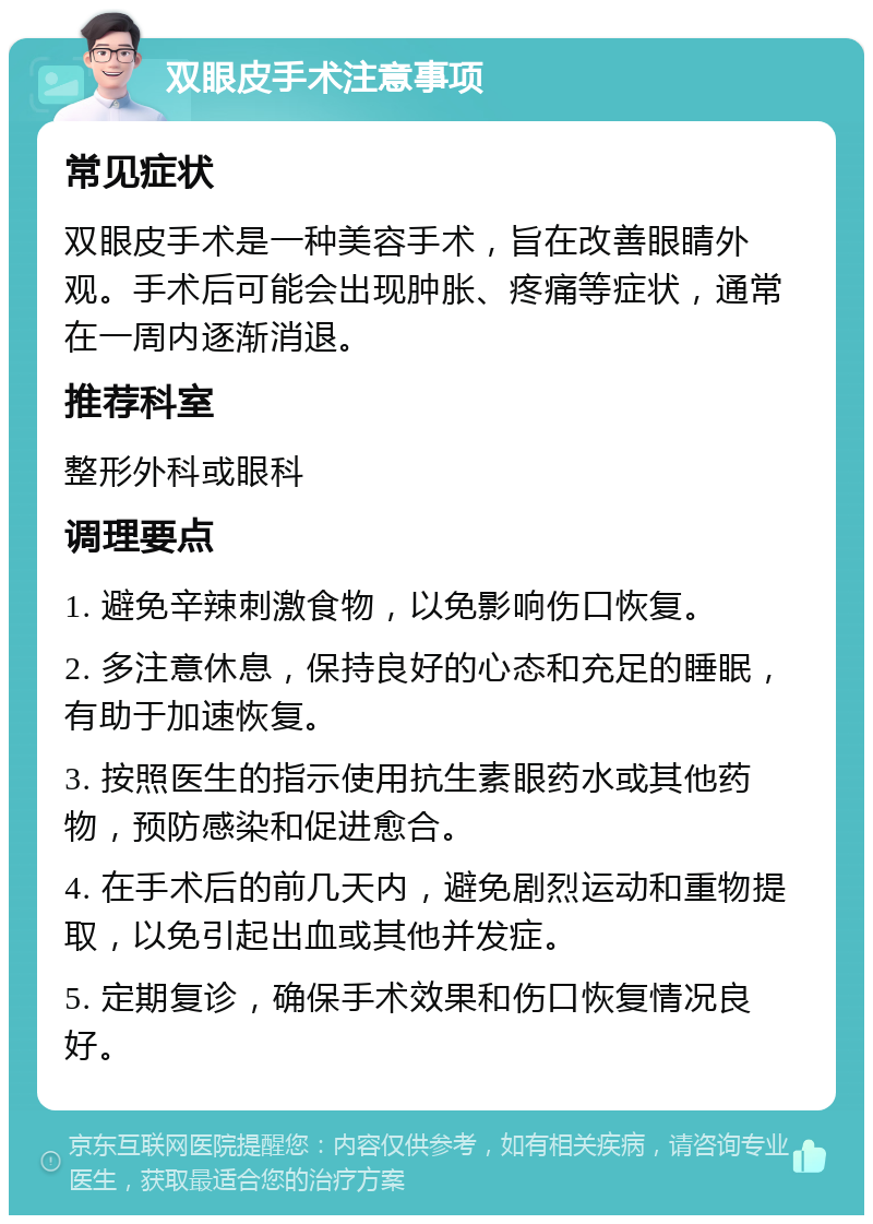 双眼皮手术注意事项 常见症状 双眼皮手术是一种美容手术，旨在改善眼睛外观。手术后可能会出现肿胀、疼痛等症状，通常在一周内逐渐消退。 推荐科室 整形外科或眼科 调理要点 1. 避免辛辣刺激食物，以免影响伤口恢复。 2. 多注意休息，保持良好的心态和充足的睡眠，有助于加速恢复。 3. 按照医生的指示使用抗生素眼药水或其他药物，预防感染和促进愈合。 4. 在手术后的前几天内，避免剧烈运动和重物提取，以免引起出血或其他并发症。 5. 定期复诊，确保手术效果和伤口恢复情况良好。