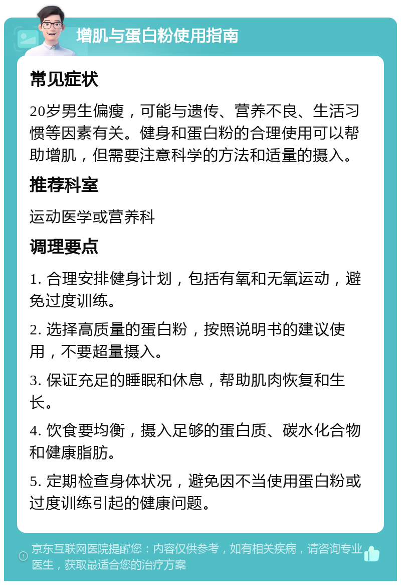 增肌与蛋白粉使用指南 常见症状 20岁男生偏瘦，可能与遗传、营养不良、生活习惯等因素有关。健身和蛋白粉的合理使用可以帮助增肌，但需要注意科学的方法和适量的摄入。 推荐科室 运动医学或营养科 调理要点 1. 合理安排健身计划，包括有氧和无氧运动，避免过度训练。 2. 选择高质量的蛋白粉，按照说明书的建议使用，不要超量摄入。 3. 保证充足的睡眠和休息，帮助肌肉恢复和生长。 4. 饮食要均衡，摄入足够的蛋白质、碳水化合物和健康脂肪。 5. 定期检查身体状况，避免因不当使用蛋白粉或过度训练引起的健康问题。