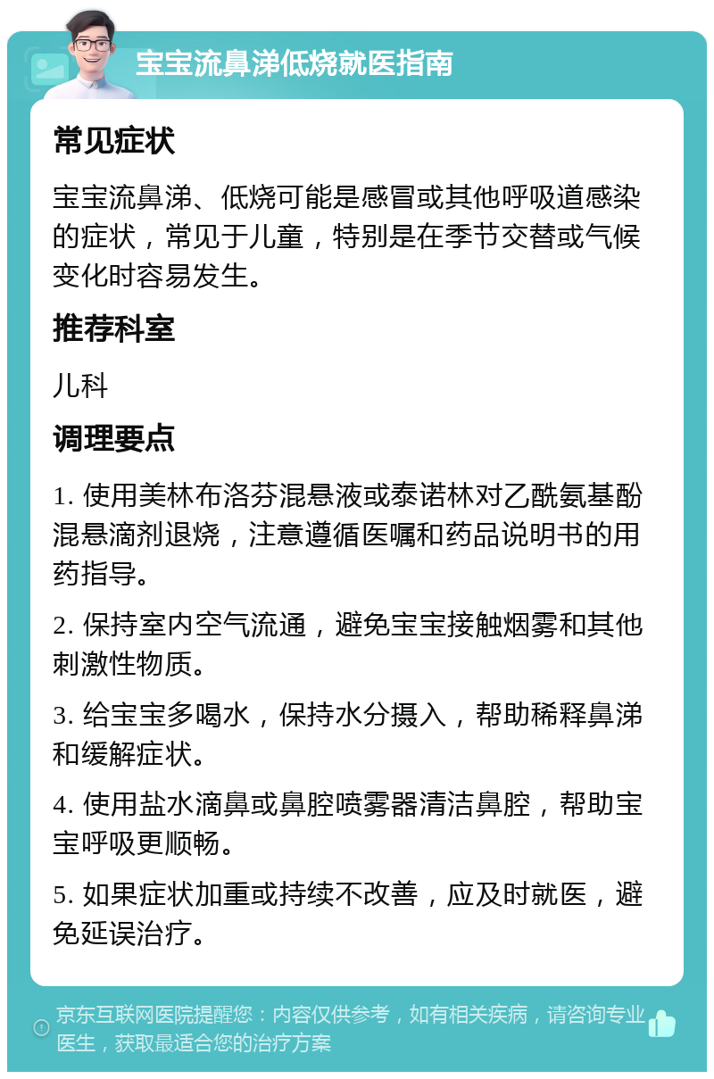 宝宝流鼻涕低烧就医指南 常见症状 宝宝流鼻涕、低烧可能是感冒或其他呼吸道感染的症状，常见于儿童，特别是在季节交替或气候变化时容易发生。 推荐科室 儿科 调理要点 1. 使用美林布洛芬混悬液或泰诺林对乙酰氨基酚混悬滴剂退烧，注意遵循医嘱和药品说明书的用药指导。 2. 保持室内空气流通，避免宝宝接触烟雾和其他刺激性物质。 3. 给宝宝多喝水，保持水分摄入，帮助稀释鼻涕和缓解症状。 4. 使用盐水滴鼻或鼻腔喷雾器清洁鼻腔，帮助宝宝呼吸更顺畅。 5. 如果症状加重或持续不改善，应及时就医，避免延误治疗。