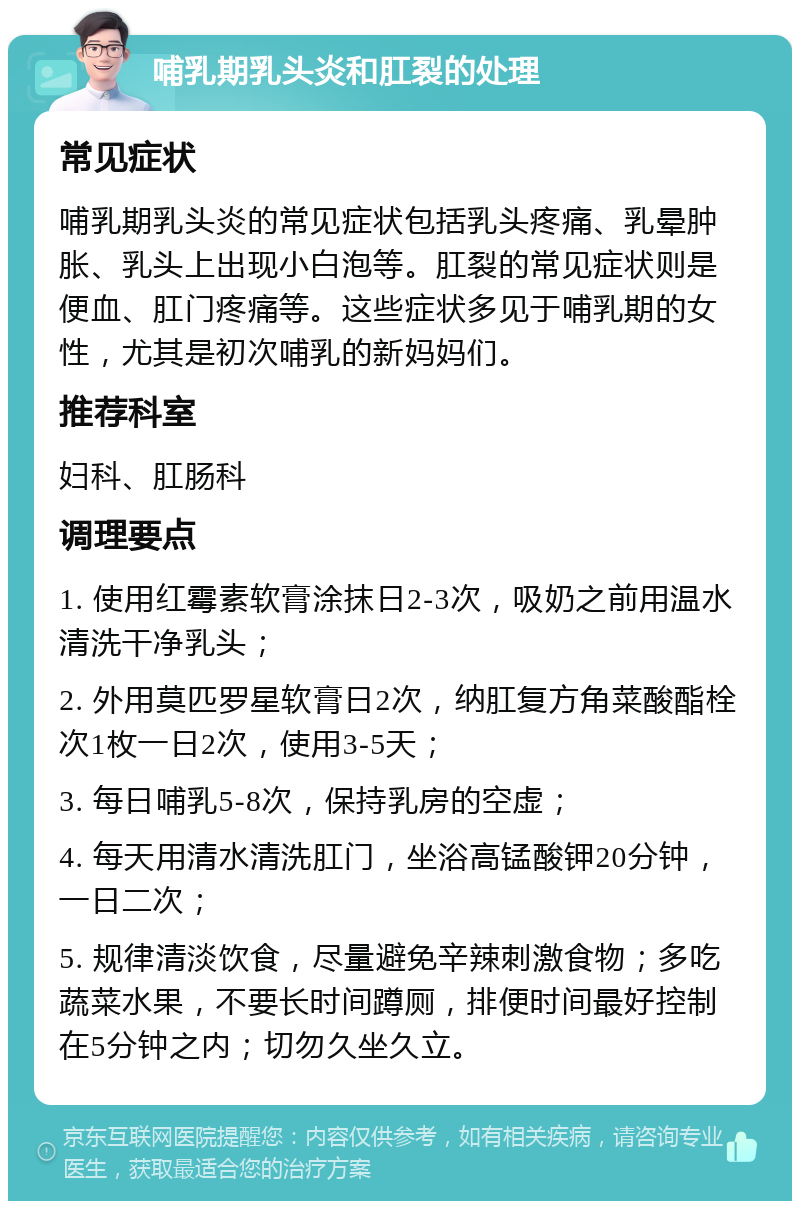 哺乳期乳头炎和肛裂的处理 常见症状 哺乳期乳头炎的常见症状包括乳头疼痛、乳晕肿胀、乳头上出现小白泡等。肛裂的常见症状则是便血、肛门疼痛等。这些症状多见于哺乳期的女性，尤其是初次哺乳的新妈妈们。 推荐科室 妇科、肛肠科 调理要点 1. 使用红霉素软膏涂抹日2-3次，吸奶之前用温水清洗干净乳头； 2. 外用莫匹罗星软膏日2次，纳肛复方角菜酸酯栓次1枚一日2次，使用3-5天； 3. 每日哺乳5-8次，保持乳房的空虚； 4. 每天用清水清洗肛门，坐浴高锰酸钾20分钟，一日二次； 5. 规律清淡饮食，尽量避免辛辣刺激食物；多吃蔬菜水果，不要长时间蹲厕，排便时间最好控制在5分钟之内；切勿久坐久立。