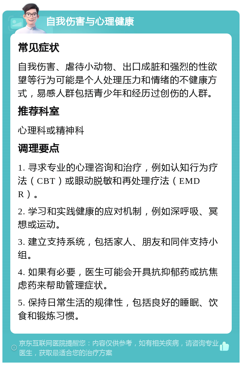 自我伤害与心理健康 常见症状 自我伤害、虐待小动物、出口成脏和强烈的性欲望等行为可能是个人处理压力和情绪的不健康方式，易感人群包括青少年和经历过创伤的人群。 推荐科室 心理科或精神科 调理要点 1. 寻求专业的心理咨询和治疗，例如认知行为疗法（CBT）或眼动脱敏和再处理疗法（EMDR）。 2. 学习和实践健康的应对机制，例如深呼吸、冥想或运动。 3. 建立支持系统，包括家人、朋友和同伴支持小组。 4. 如果有必要，医生可能会开具抗抑郁药或抗焦虑药来帮助管理症状。 5. 保持日常生活的规律性，包括良好的睡眠、饮食和锻炼习惯。