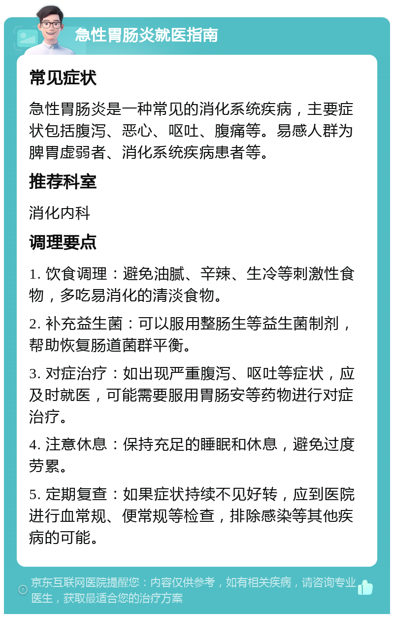 急性胃肠炎就医指南 常见症状 急性胃肠炎是一种常见的消化系统疾病，主要症状包括腹泻、恶心、呕吐、腹痛等。易感人群为脾胃虚弱者、消化系统疾病患者等。 推荐科室 消化内科 调理要点 1. 饮食调理：避免油腻、辛辣、生冷等刺激性食物，多吃易消化的清淡食物。 2. 补充益生菌：可以服用整肠生等益生菌制剂，帮助恢复肠道菌群平衡。 3. 对症治疗：如出现严重腹泻、呕吐等症状，应及时就医，可能需要服用胃肠安等药物进行对症治疗。 4. 注意休息：保持充足的睡眠和休息，避免过度劳累。 5. 定期复查：如果症状持续不见好转，应到医院进行血常规、便常规等检查，排除感染等其他疾病的可能。