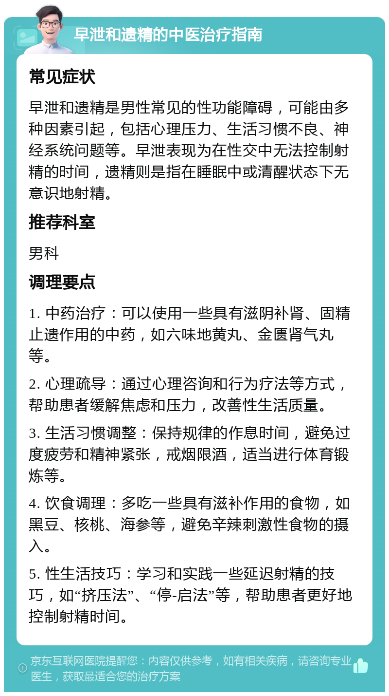 早泄和遗精的中医治疗指南 常见症状 早泄和遗精是男性常见的性功能障碍，可能由多种因素引起，包括心理压力、生活习惯不良、神经系统问题等。早泄表现为在性交中无法控制射精的时间，遗精则是指在睡眠中或清醒状态下无意识地射精。 推荐科室 男科 调理要点 1. 中药治疗：可以使用一些具有滋阴补肾、固精止遗作用的中药，如六味地黄丸、金匮肾气丸等。 2. 心理疏导：通过心理咨询和行为疗法等方式，帮助患者缓解焦虑和压力，改善性生活质量。 3. 生活习惯调整：保持规律的作息时间，避免过度疲劳和精神紧张，戒烟限酒，适当进行体育锻炼等。 4. 饮食调理：多吃一些具有滋补作用的食物，如黑豆、核桃、海参等，避免辛辣刺激性食物的摄入。 5. 性生活技巧：学习和实践一些延迟射精的技巧，如“挤压法”、“停-启法”等，帮助患者更好地控制射精时间。