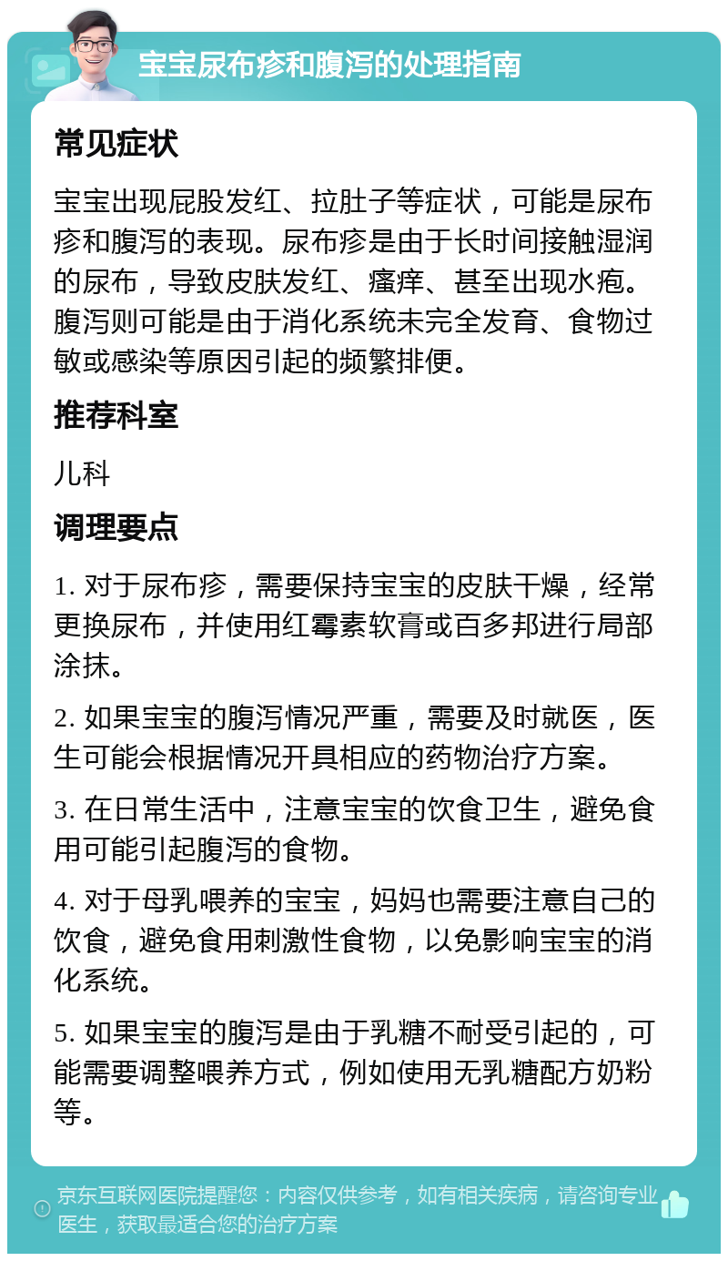 宝宝尿布疹和腹泻的处理指南 常见症状 宝宝出现屁股发红、拉肚子等症状，可能是尿布疹和腹泻的表现。尿布疹是由于长时间接触湿润的尿布，导致皮肤发红、瘙痒、甚至出现水疱。腹泻则可能是由于消化系统未完全发育、食物过敏或感染等原因引起的频繁排便。 推荐科室 儿科 调理要点 1. 对于尿布疹，需要保持宝宝的皮肤干燥，经常更换尿布，并使用红霉素软膏或百多邦进行局部涂抹。 2. 如果宝宝的腹泻情况严重，需要及时就医，医生可能会根据情况开具相应的药物治疗方案。 3. 在日常生活中，注意宝宝的饮食卫生，避免食用可能引起腹泻的食物。 4. 对于母乳喂养的宝宝，妈妈也需要注意自己的饮食，避免食用刺激性食物，以免影响宝宝的消化系统。 5. 如果宝宝的腹泻是由于乳糖不耐受引起的，可能需要调整喂养方式，例如使用无乳糖配方奶粉等。