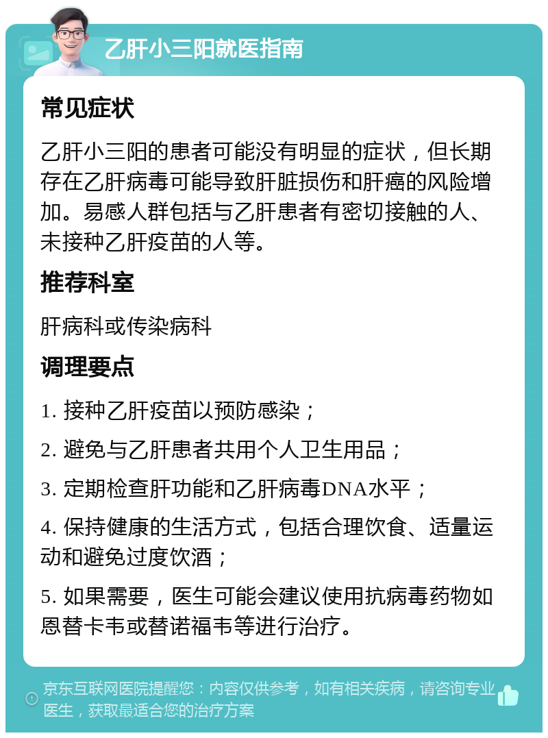 乙肝小三阳就医指南 常见症状 乙肝小三阳的患者可能没有明显的症状，但长期存在乙肝病毒可能导致肝脏损伤和肝癌的风险增加。易感人群包括与乙肝患者有密切接触的人、未接种乙肝疫苗的人等。 推荐科室 肝病科或传染病科 调理要点 1. 接种乙肝疫苗以预防感染； 2. 避免与乙肝患者共用个人卫生用品； 3. 定期检查肝功能和乙肝病毒DNA水平； 4. 保持健康的生活方式，包括合理饮食、适量运动和避免过度饮酒； 5. 如果需要，医生可能会建议使用抗病毒药物如恩替卡韦或替诺福韦等进行治疗。