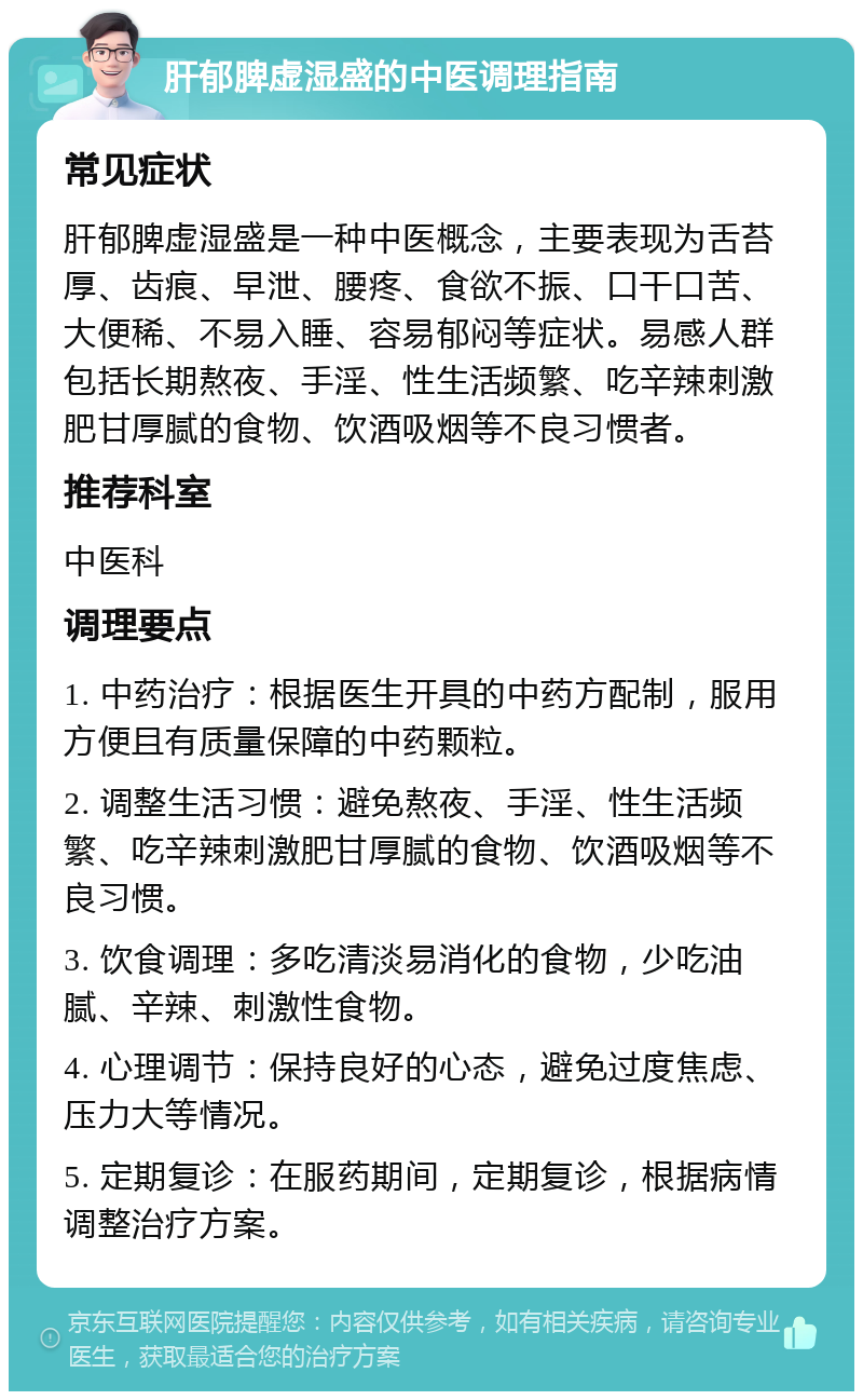 肝郁脾虚湿盛的中医调理指南 常见症状 肝郁脾虚湿盛是一种中医概念，主要表现为舌苔厚、齿痕、早泄、腰疼、食欲不振、口干口苦、大便稀、不易入睡、容易郁闷等症状。易感人群包括长期熬夜、手淫、性生活频繁、吃辛辣刺激肥甘厚腻的食物、饮酒吸烟等不良习惯者。 推荐科室 中医科 调理要点 1. 中药治疗：根据医生开具的中药方配制，服用方便且有质量保障的中药颗粒。 2. 调整生活习惯：避免熬夜、手淫、性生活频繁、吃辛辣刺激肥甘厚腻的食物、饮酒吸烟等不良习惯。 3. 饮食调理：多吃清淡易消化的食物，少吃油腻、辛辣、刺激性食物。 4. 心理调节：保持良好的心态，避免过度焦虑、压力大等情况。 5. 定期复诊：在服药期间，定期复诊，根据病情调整治疗方案。