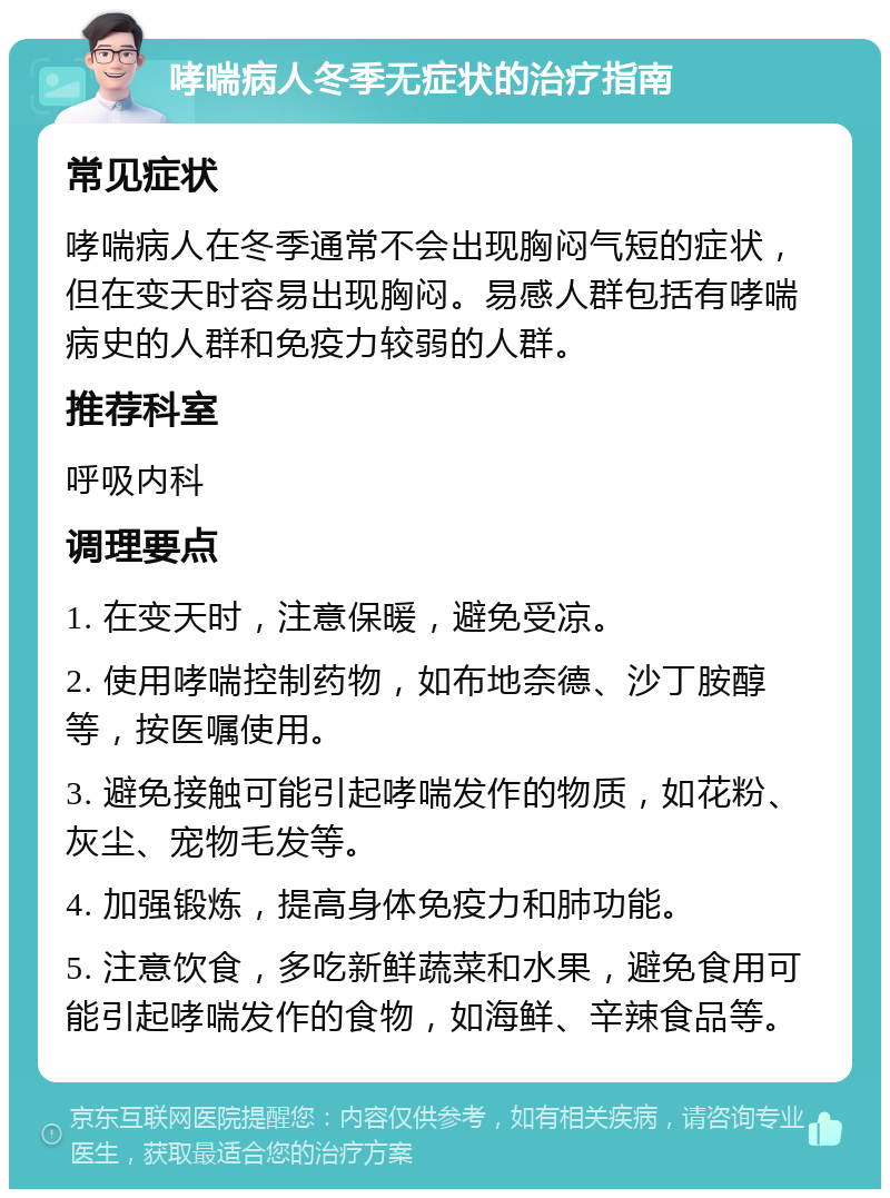 哮喘病人冬季无症状的治疗指南 常见症状 哮喘病人在冬季通常不会出现胸闷气短的症状，但在变天时容易出现胸闷。易感人群包括有哮喘病史的人群和免疫力较弱的人群。 推荐科室 呼吸内科 调理要点 1. 在变天时，注意保暖，避免受凉。 2. 使用哮喘控制药物，如布地奈德、沙丁胺醇等，按医嘱使用。 3. 避免接触可能引起哮喘发作的物质，如花粉、灰尘、宠物毛发等。 4. 加强锻炼，提高身体免疫力和肺功能。 5. 注意饮食，多吃新鲜蔬菜和水果，避免食用可能引起哮喘发作的食物，如海鲜、辛辣食品等。