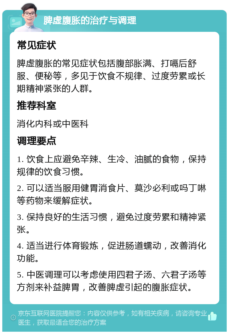 脾虚腹胀的治疗与调理 常见症状 脾虚腹胀的常见症状包括腹部胀满、打嗝后舒服、便秘等，多见于饮食不规律、过度劳累或长期精神紧张的人群。 推荐科室 消化内科或中医科 调理要点 1. 饮食上应避免辛辣、生冷、油腻的食物，保持规律的饮食习惯。 2. 可以适当服用健胃消食片、莫沙必利或吗丁啉等药物来缓解症状。 3. 保持良好的生活习惯，避免过度劳累和精神紧张。 4. 适当进行体育锻炼，促进肠道蠕动，改善消化功能。 5. 中医调理可以考虑使用四君子汤、六君子汤等方剂来补益脾胃，改善脾虚引起的腹胀症状。