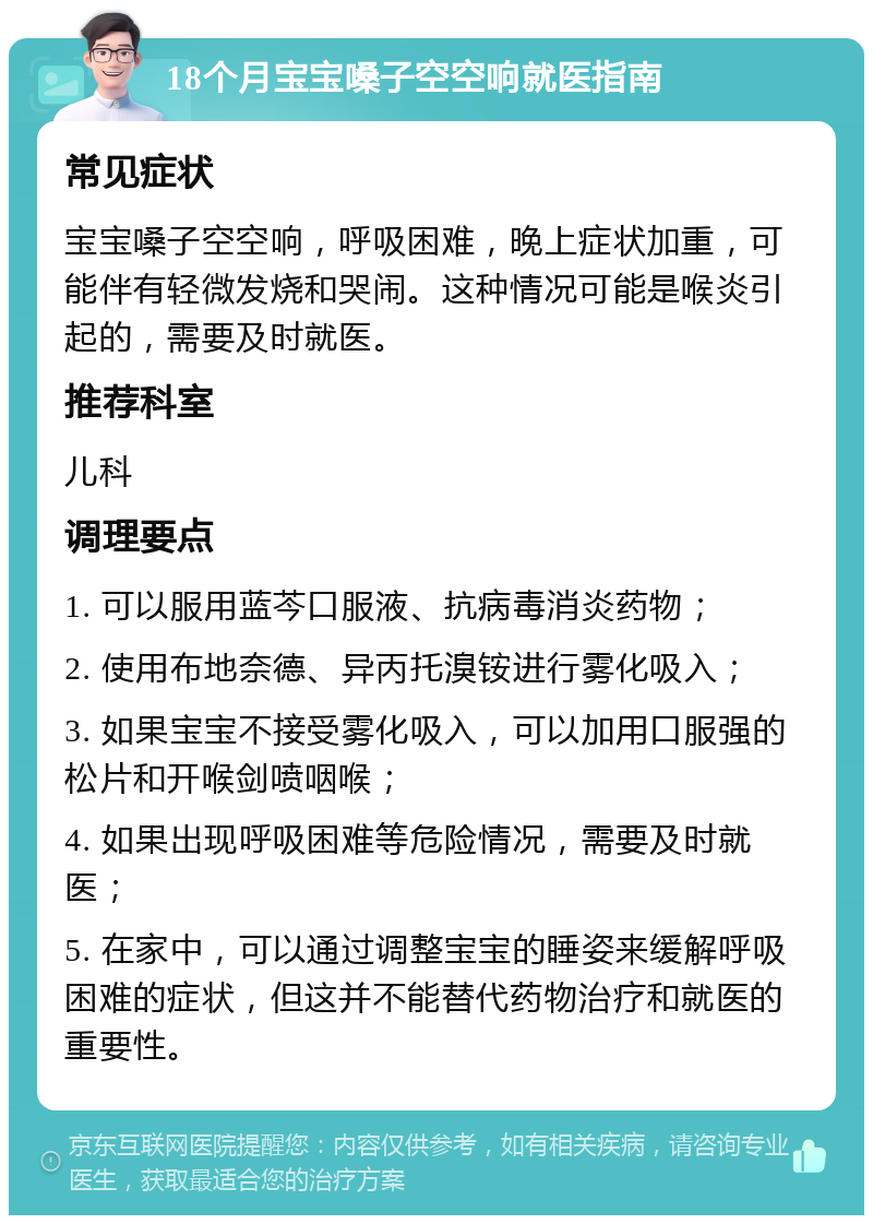 18个月宝宝嗓子空空响就医指南 常见症状 宝宝嗓子空空响，呼吸困难，晚上症状加重，可能伴有轻微发烧和哭闹。这种情况可能是喉炎引起的，需要及时就医。 推荐科室 儿科 调理要点 1. 可以服用蓝芩口服液、抗病毒消炎药物； 2. 使用布地奈德、异丙托溴铵进行雾化吸入； 3. 如果宝宝不接受雾化吸入，可以加用口服强的松片和开喉剑喷咽喉； 4. 如果出现呼吸困难等危险情况，需要及时就医； 5. 在家中，可以通过调整宝宝的睡姿来缓解呼吸困难的症状，但这并不能替代药物治疗和就医的重要性。