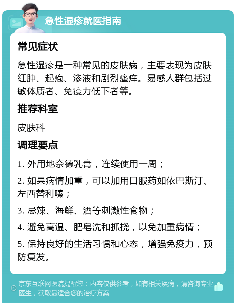 急性湿疹就医指南 常见症状 急性湿疹是一种常见的皮肤病，主要表现为皮肤红肿、起疱、渗液和剧烈瘙痒。易感人群包括过敏体质者、免疫力低下者等。 推荐科室 皮肤科 调理要点 1. 外用地奈德乳膏，连续使用一周； 2. 如果病情加重，可以加用口服药如依巴斯汀、左西替利嗪； 3. 忌辣、海鲜、酒等刺激性食物； 4. 避免高温、肥皂洗和抓挠，以免加重病情； 5. 保持良好的生活习惯和心态，增强免疫力，预防复发。