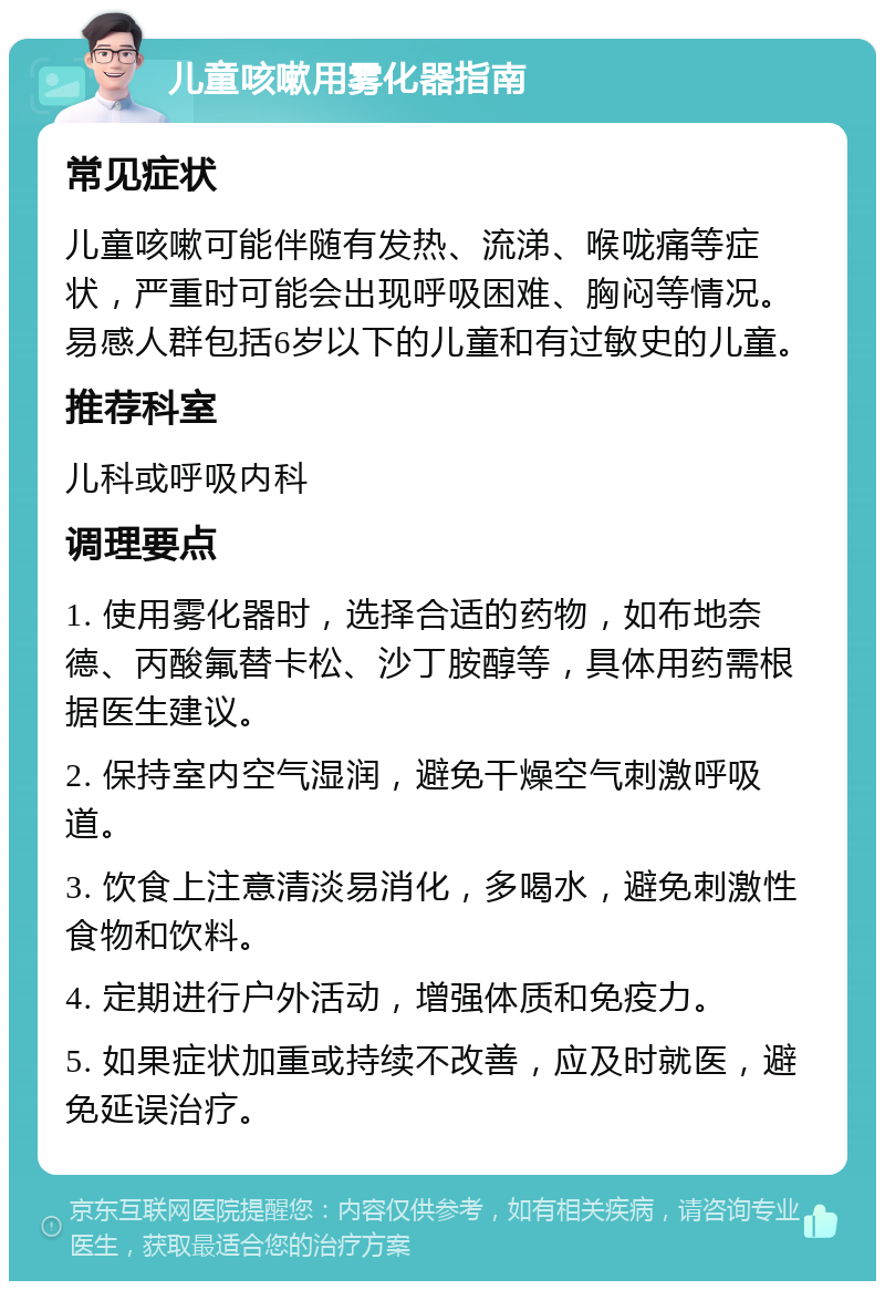 儿童咳嗽用雾化器指南 常见症状 儿童咳嗽可能伴随有发热、流涕、喉咙痛等症状，严重时可能会出现呼吸困难、胸闷等情况。易感人群包括6岁以下的儿童和有过敏史的儿童。 推荐科室 儿科或呼吸内科 调理要点 1. 使用雾化器时，选择合适的药物，如布地奈德、丙酸氟替卡松、沙丁胺醇等，具体用药需根据医生建议。 2. 保持室内空气湿润，避免干燥空气刺激呼吸道。 3. 饮食上注意清淡易消化，多喝水，避免刺激性食物和饮料。 4. 定期进行户外活动，增强体质和免疫力。 5. 如果症状加重或持续不改善，应及时就医，避免延误治疗。