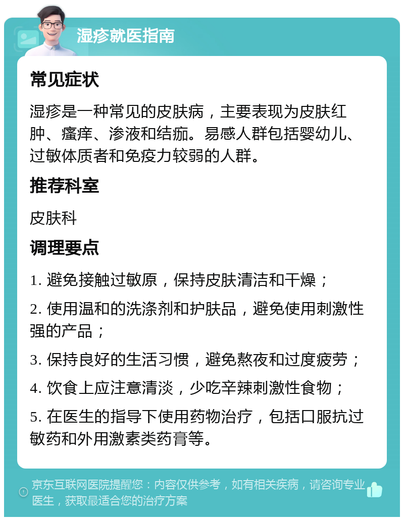 湿疹就医指南 常见症状 湿疹是一种常见的皮肤病，主要表现为皮肤红肿、瘙痒、渗液和结痂。易感人群包括婴幼儿、过敏体质者和免疫力较弱的人群。 推荐科室 皮肤科 调理要点 1. 避免接触过敏原，保持皮肤清洁和干燥； 2. 使用温和的洗涤剂和护肤品，避免使用刺激性强的产品； 3. 保持良好的生活习惯，避免熬夜和过度疲劳； 4. 饮食上应注意清淡，少吃辛辣刺激性食物； 5. 在医生的指导下使用药物治疗，包括口服抗过敏药和外用激素类药膏等。