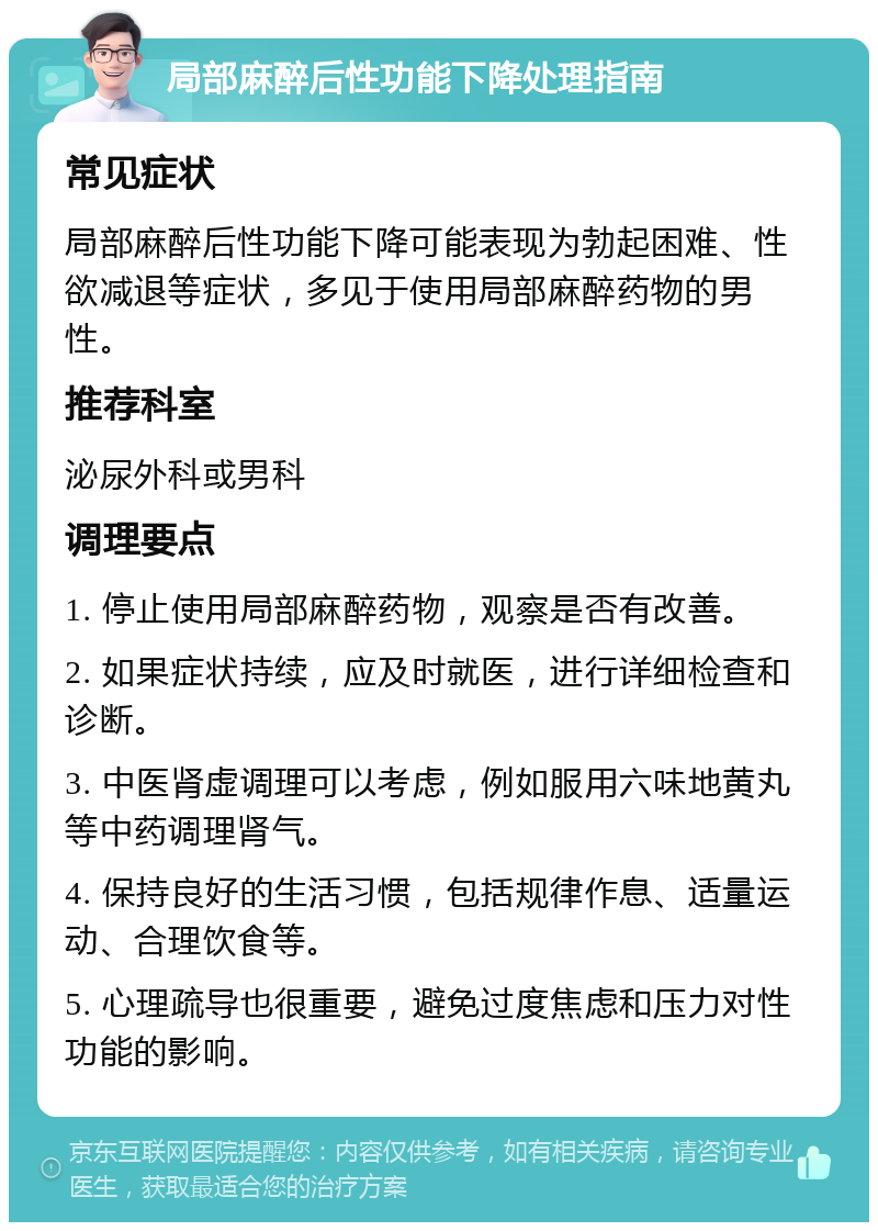 局部麻醉后性功能下降处理指南 常见症状 局部麻醉后性功能下降可能表现为勃起困难、性欲减退等症状，多见于使用局部麻醉药物的男性。 推荐科室 泌尿外科或男科 调理要点 1. 停止使用局部麻醉药物，观察是否有改善。 2. 如果症状持续，应及时就医，进行详细检查和诊断。 3. 中医肾虚调理可以考虑，例如服用六味地黄丸等中药调理肾气。 4. 保持良好的生活习惯，包括规律作息、适量运动、合理饮食等。 5. 心理疏导也很重要，避免过度焦虑和压力对性功能的影响。