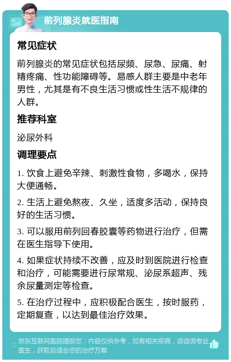 前列腺炎就医指南 常见症状 前列腺炎的常见症状包括尿频、尿急、尿痛、射精疼痛、性功能障碍等。易感人群主要是中老年男性，尤其是有不良生活习惯或性生活不规律的人群。 推荐科室 泌尿外科 调理要点 1. 饮食上避免辛辣、刺激性食物，多喝水，保持大便通畅。 2. 生活上避免熬夜、久坐，适度多活动，保持良好的生活习惯。 3. 可以服用前列回春胶囊等药物进行治疗，但需在医生指导下使用。 4. 如果症状持续不改善，应及时到医院进行检查和治疗，可能需要进行尿常规、泌尿系超声、残余尿量测定等检查。 5. 在治疗过程中，应积极配合医生，按时服药，定期复查，以达到最佳治疗效果。