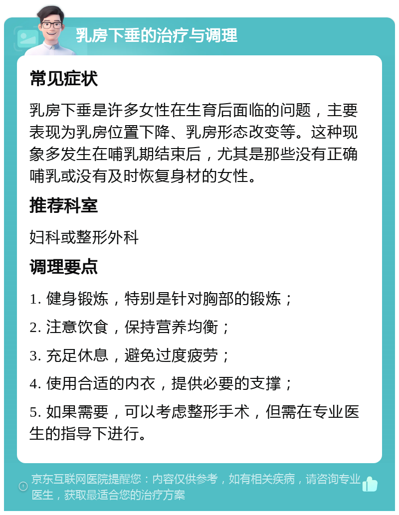 乳房下垂的治疗与调理 常见症状 乳房下垂是许多女性在生育后面临的问题，主要表现为乳房位置下降、乳房形态改变等。这种现象多发生在哺乳期结束后，尤其是那些没有正确哺乳或没有及时恢复身材的女性。 推荐科室 妇科或整形外科 调理要点 1. 健身锻炼，特别是针对胸部的锻炼； 2. 注意饮食，保持营养均衡； 3. 充足休息，避免过度疲劳； 4. 使用合适的内衣，提供必要的支撑； 5. 如果需要，可以考虑整形手术，但需在专业医生的指导下进行。