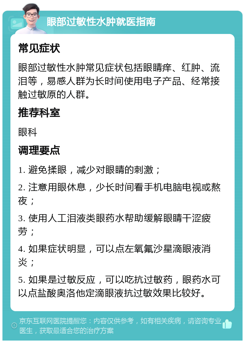 眼部过敏性水肿就医指南 常见症状 眼部过敏性水肿常见症状包括眼睛痒、红肿、流泪等，易感人群为长时间使用电子产品、经常接触过敏原的人群。 推荐科室 眼科 调理要点 1. 避免揉眼，减少对眼睛的刺激； 2. 注意用眼休息，少长时间看手机电脑电视或熬夜； 3. 使用人工泪液类眼药水帮助缓解眼睛干涩疲劳； 4. 如果症状明显，可以点左氧氟沙星滴眼液消炎； 5. 如果是过敏反应，可以吃抗过敏药，眼药水可以点盐酸奥洛他定滴眼液抗过敏效果比较好。