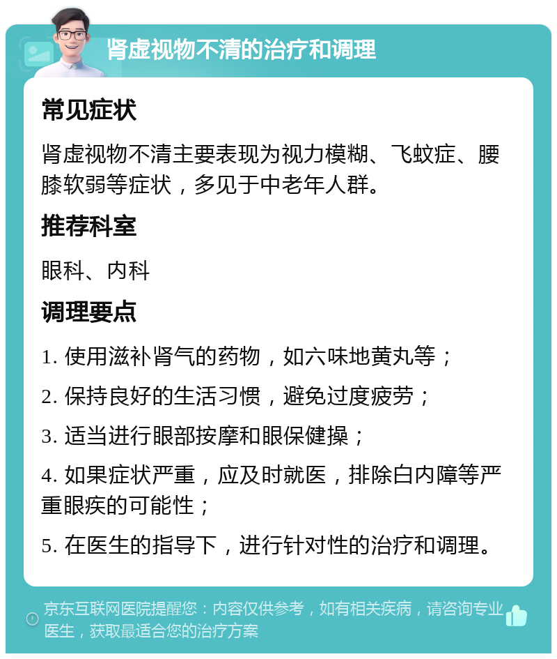 肾虚视物不清的治疗和调理 常见症状 肾虚视物不清主要表现为视力模糊、飞蚊症、腰膝软弱等症状，多见于中老年人群。 推荐科室 眼科、内科 调理要点 1. 使用滋补肾气的药物，如六味地黄丸等； 2. 保持良好的生活习惯，避免过度疲劳； 3. 适当进行眼部按摩和眼保健操； 4. 如果症状严重，应及时就医，排除白内障等严重眼疾的可能性； 5. 在医生的指导下，进行针对性的治疗和调理。