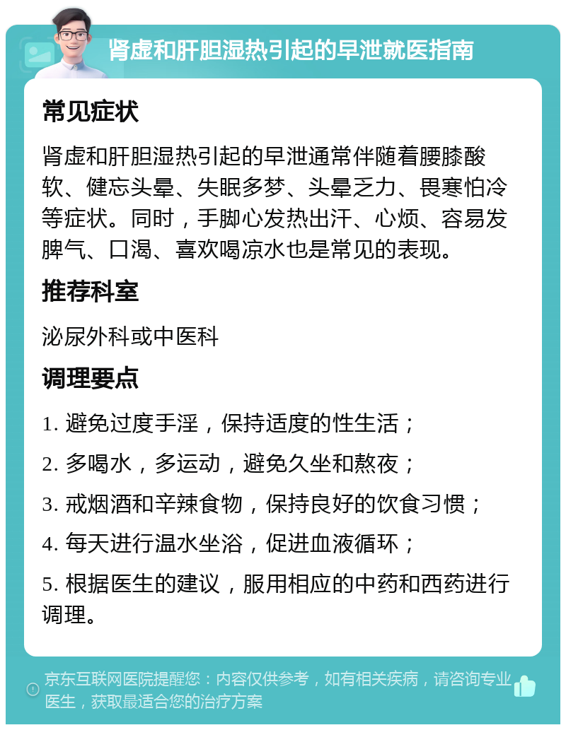 肾虚和肝胆湿热引起的早泄就医指南 常见症状 肾虚和肝胆湿热引起的早泄通常伴随着腰膝酸软、健忘头晕、失眠多梦、头晕乏力、畏寒怕冷等症状。同时，手脚心发热出汗、心烦、容易发脾气、口渴、喜欢喝凉水也是常见的表现。 推荐科室 泌尿外科或中医科 调理要点 1. 避免过度手淫，保持适度的性生活； 2. 多喝水，多运动，避免久坐和熬夜； 3. 戒烟酒和辛辣食物，保持良好的饮食习惯； 4. 每天进行温水坐浴，促进血液循环； 5. 根据医生的建议，服用相应的中药和西药进行调理。