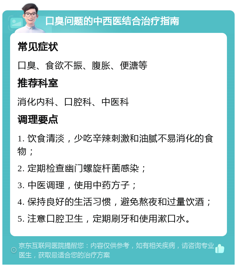 口臭问题的中西医结合治疗指南 常见症状 口臭、食欲不振、腹胀、便溏等 推荐科室 消化内科、口腔科、中医科 调理要点 1. 饮食清淡，少吃辛辣刺激和油腻不易消化的食物； 2. 定期检查幽门螺旋杆菌感染； 3. 中医调理，使用中药方子； 4. 保持良好的生活习惯，避免熬夜和过量饮酒； 5. 注意口腔卫生，定期刷牙和使用漱口水。