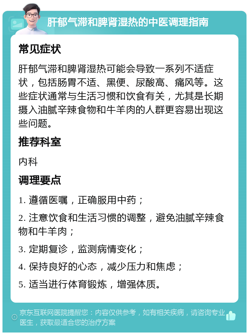 肝郁气滞和脾肾湿热的中医调理指南 常见症状 肝郁气滞和脾肾湿热可能会导致一系列不适症状，包括肠胃不适、黑便、尿酸高、痛风等。这些症状通常与生活习惯和饮食有关，尤其是长期摄入油腻辛辣食物和牛羊肉的人群更容易出现这些问题。 推荐科室 内科 调理要点 1. 遵循医嘱，正确服用中药； 2. 注意饮食和生活习惯的调整，避免油腻辛辣食物和牛羊肉； 3. 定期复诊，监测病情变化； 4. 保持良好的心态，减少压力和焦虑； 5. 适当进行体育锻炼，增强体质。