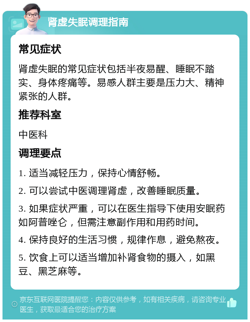 肾虚失眠调理指南 常见症状 肾虚失眠的常见症状包括半夜易醒、睡眠不踏实、身体疼痛等。易感人群主要是压力大、精神紧张的人群。 推荐科室 中医科 调理要点 1. 适当减轻压力，保持心情舒畅。 2. 可以尝试中医调理肾虚，改善睡眠质量。 3. 如果症状严重，可以在医生指导下使用安眠药如阿普唑仑，但需注意副作用和用药时间。 4. 保持良好的生活习惯，规律作息，避免熬夜。 5. 饮食上可以适当增加补肾食物的摄入，如黑豆、黑芝麻等。