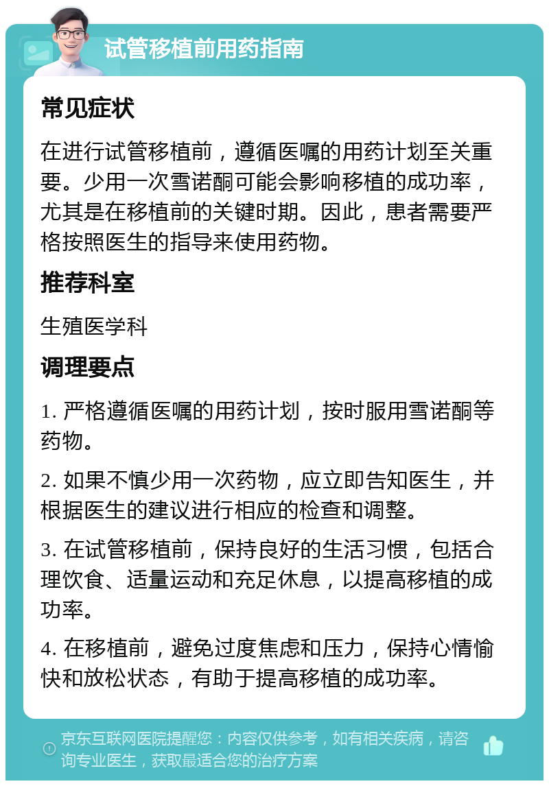 试管移植前用药指南 常见症状 在进行试管移植前，遵循医嘱的用药计划至关重要。少用一次雪诺酮可能会影响移植的成功率，尤其是在移植前的关键时期。因此，患者需要严格按照医生的指导来使用药物。 推荐科室 生殖医学科 调理要点 1. 严格遵循医嘱的用药计划，按时服用雪诺酮等药物。 2. 如果不慎少用一次药物，应立即告知医生，并根据医生的建议进行相应的检查和调整。 3. 在试管移植前，保持良好的生活习惯，包括合理饮食、适量运动和充足休息，以提高移植的成功率。 4. 在移植前，避免过度焦虑和压力，保持心情愉快和放松状态，有助于提高移植的成功率。