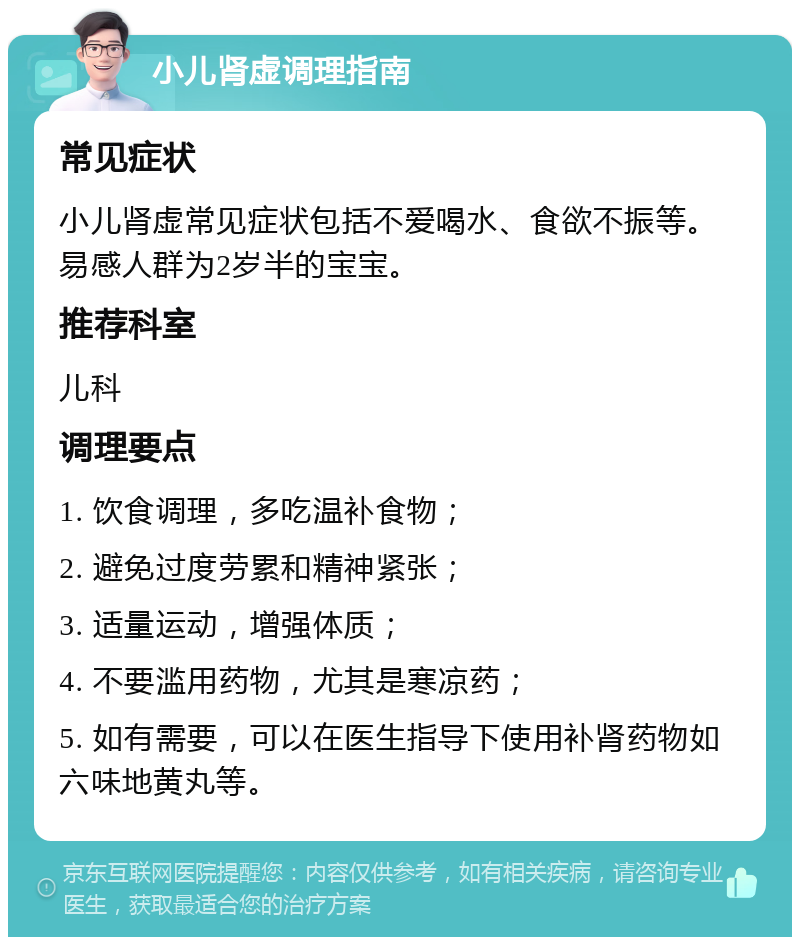 小儿肾虚调理指南 常见症状 小儿肾虚常见症状包括不爱喝水、食欲不振等。易感人群为2岁半的宝宝。 推荐科室 儿科 调理要点 1. 饮食调理，多吃温补食物； 2. 避免过度劳累和精神紧张； 3. 适量运动，增强体质； 4. 不要滥用药物，尤其是寒凉药； 5. 如有需要，可以在医生指导下使用补肾药物如六味地黄丸等。