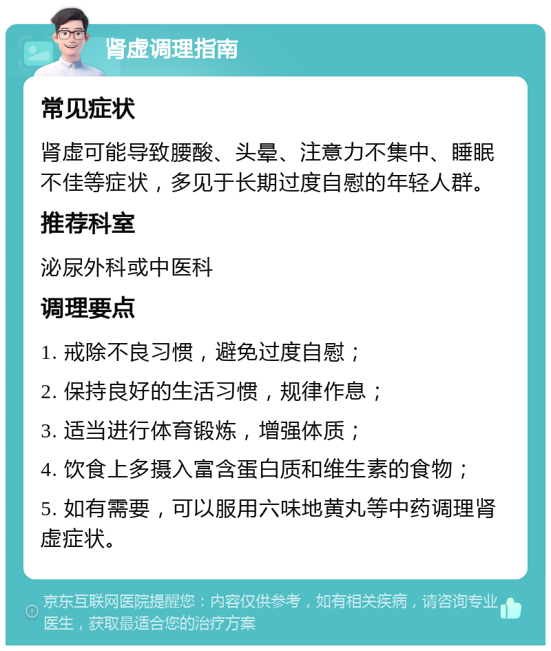 肾虚调理指南 常见症状 肾虚可能导致腰酸、头晕、注意力不集中、睡眠不佳等症状，多见于长期过度自慰的年轻人群。 推荐科室 泌尿外科或中医科 调理要点 1. 戒除不良习惯，避免过度自慰； 2. 保持良好的生活习惯，规律作息； 3. 适当进行体育锻炼，增强体质； 4. 饮食上多摄入富含蛋白质和维生素的食物； 5. 如有需要，可以服用六味地黄丸等中药调理肾虚症状。