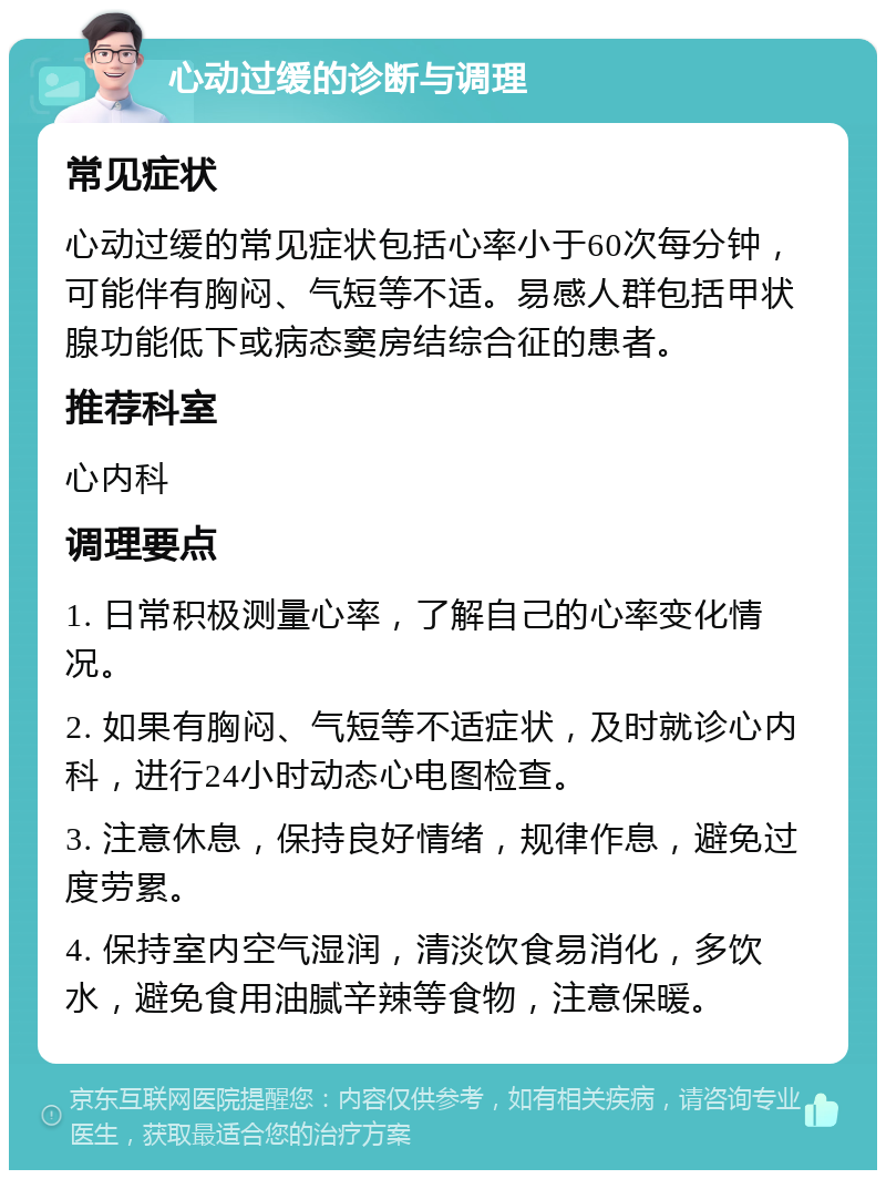 心动过缓的诊断与调理 常见症状 心动过缓的常见症状包括心率小于60次每分钟，可能伴有胸闷、气短等不适。易感人群包括甲状腺功能低下或病态窦房结综合征的患者。 推荐科室 心内科 调理要点 1. 日常积极测量心率，了解自己的心率变化情况。 2. 如果有胸闷、气短等不适症状，及时就诊心内科，进行24小时动态心电图检查。 3. 注意休息，保持良好情绪，规律作息，避免过度劳累。 4. 保持室内空气湿润，清淡饮食易消化，多饮水，避免食用油腻辛辣等食物，注意保暖。