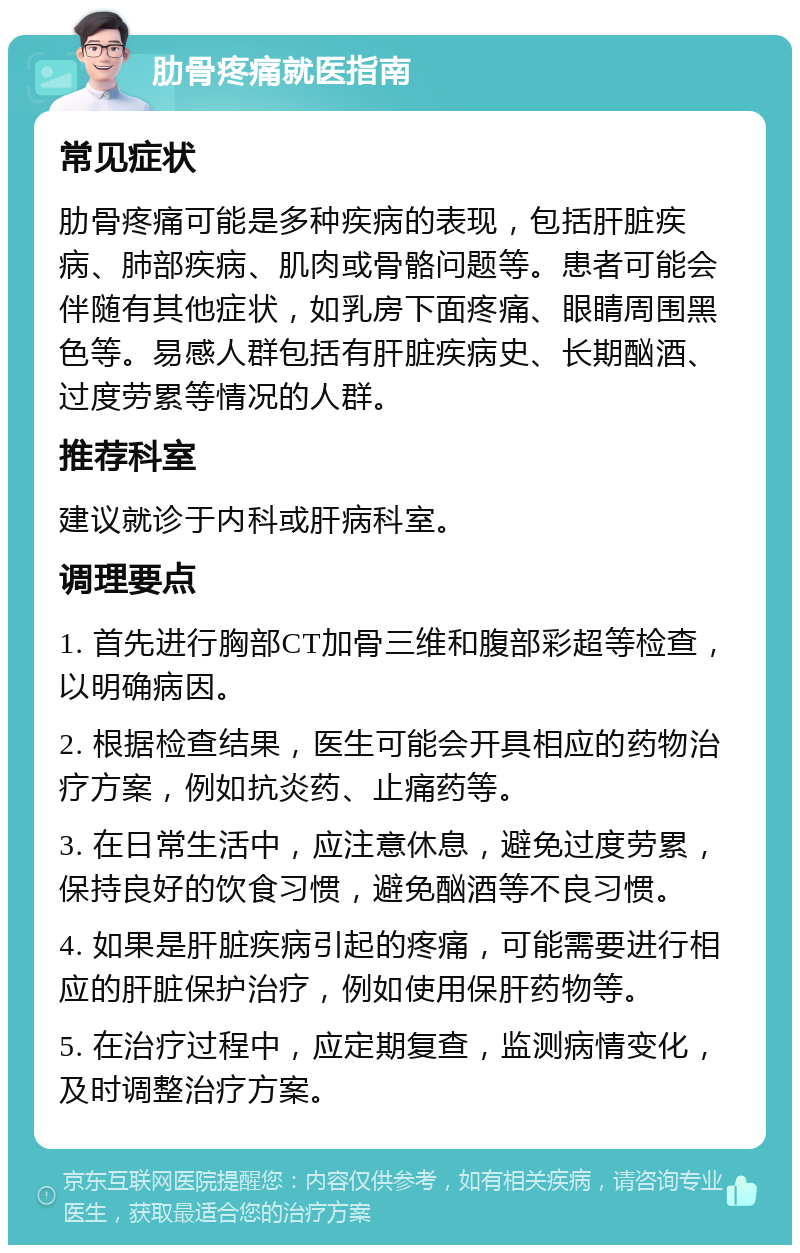 肋骨疼痛就医指南 常见症状 肋骨疼痛可能是多种疾病的表现，包括肝脏疾病、肺部疾病、肌肉或骨骼问题等。患者可能会伴随有其他症状，如乳房下面疼痛、眼睛周围黑色等。易感人群包括有肝脏疾病史、长期酗酒、过度劳累等情况的人群。 推荐科室 建议就诊于内科或肝病科室。 调理要点 1. 首先进行胸部CT加骨三维和腹部彩超等检查，以明确病因。 2. 根据检查结果，医生可能会开具相应的药物治疗方案，例如抗炎药、止痛药等。 3. 在日常生活中，应注意休息，避免过度劳累，保持良好的饮食习惯，避免酗酒等不良习惯。 4. 如果是肝脏疾病引起的疼痛，可能需要进行相应的肝脏保护治疗，例如使用保肝药物等。 5. 在治疗过程中，应定期复查，监测病情变化，及时调整治疗方案。