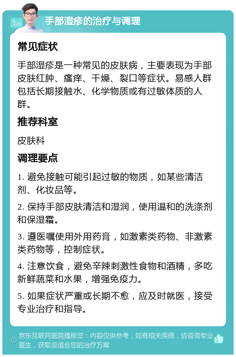 手部湿疹的治疗与调理 常见症状 手部湿疹是一种常见的皮肤病，主要表现为手部皮肤红肿、瘙痒、干燥、裂口等症状。易感人群包括长期接触水、化学物质或有过敏体质的人群。 推荐科室 皮肤科 调理要点 1. 避免接触可能引起过敏的物质，如某些清洁剂、化妆品等。 2. 保持手部皮肤清洁和湿润，使用温和的洗涤剂和保湿霜。 3. 遵医嘱使用外用药膏，如激素类药物、非激素类药物等，控制症状。 4. 注意饮食，避免辛辣刺激性食物和酒精，多吃新鲜蔬菜和水果，增强免疫力。 5. 如果症状严重或长期不愈，应及时就医，接受专业治疗和指导。