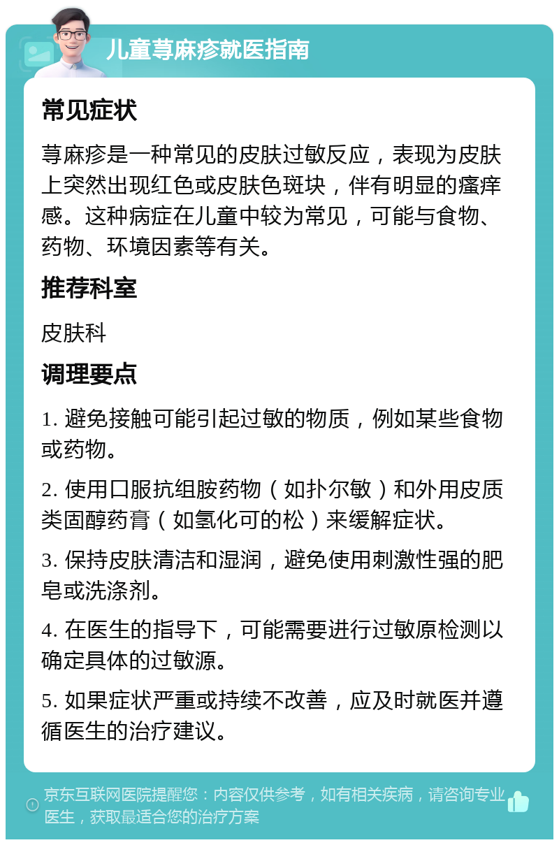 儿童荨麻疹就医指南 常见症状 荨麻疹是一种常见的皮肤过敏反应，表现为皮肤上突然出现红色或皮肤色斑块，伴有明显的瘙痒感。这种病症在儿童中较为常见，可能与食物、药物、环境因素等有关。 推荐科室 皮肤科 调理要点 1. 避免接触可能引起过敏的物质，例如某些食物或药物。 2. 使用口服抗组胺药物（如扑尔敏）和外用皮质类固醇药膏（如氢化可的松）来缓解症状。 3. 保持皮肤清洁和湿润，避免使用刺激性强的肥皂或洗涤剂。 4. 在医生的指导下，可能需要进行过敏原检测以确定具体的过敏源。 5. 如果症状严重或持续不改善，应及时就医并遵循医生的治疗建议。