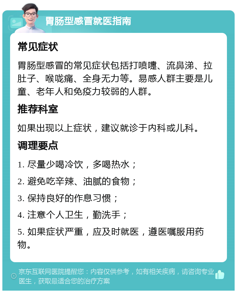 胃肠型感冒就医指南 常见症状 胃肠型感冒的常见症状包括打喷嚏、流鼻涕、拉肚子、喉咙痛、全身无力等。易感人群主要是儿童、老年人和免疫力较弱的人群。 推荐科室 如果出现以上症状，建议就诊于内科或儿科。 调理要点 1. 尽量少喝冷饮，多喝热水； 2. 避免吃辛辣、油腻的食物； 3. 保持良好的作息习惯； 4. 注意个人卫生，勤洗手； 5. 如果症状严重，应及时就医，遵医嘱服用药物。