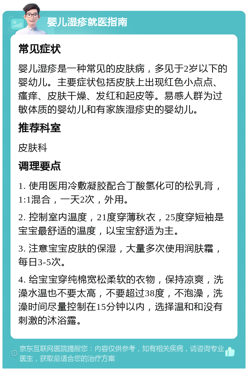 婴儿湿疹就医指南 常见症状 婴儿湿疹是一种常见的皮肤病，多见于2岁以下的婴幼儿。主要症状包括皮肤上出现红色小点点、瘙痒、皮肤干燥、发红和起皮等。易感人群为过敏体质的婴幼儿和有家族湿疹史的婴幼儿。 推荐科室 皮肤科 调理要点 1. 使用医用冷敷凝胶配合丁酸氢化可的松乳膏，1:1混合，一天2次，外用。 2. 控制室内温度，21度穿薄秋衣，25度穿短袖是宝宝最舒适的温度，以宝宝舒适为主。 3. 注意宝宝皮肤的保湿，大量多次使用润肤霜，每日3-5次。 4. 给宝宝穿纯棉宽松柔软的衣物，保持凉爽，洗澡水温也不要太高，不要超过38度，不泡澡，洗澡时间尽量控制在15分钟以内，选择温和和没有刺激的沐浴露。