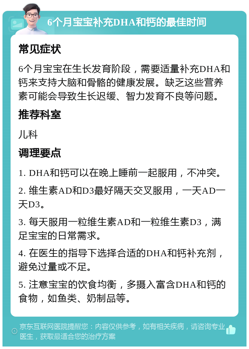 6个月宝宝补充DHA和钙的最佳时间 常见症状 6个月宝宝在生长发育阶段，需要适量补充DHA和钙来支持大脑和骨骼的健康发展。缺乏这些营养素可能会导致生长迟缓、智力发育不良等问题。 推荐科室 儿科 调理要点 1. DHA和钙可以在晚上睡前一起服用，不冲突。 2. 维生素AD和D3最好隔天交叉服用，一天AD一天D3。 3. 每天服用一粒维生素AD和一粒维生素D3，满足宝宝的日常需求。 4. 在医生的指导下选择合适的DHA和钙补充剂，避免过量或不足。 5. 注意宝宝的饮食均衡，多摄入富含DHA和钙的食物，如鱼类、奶制品等。