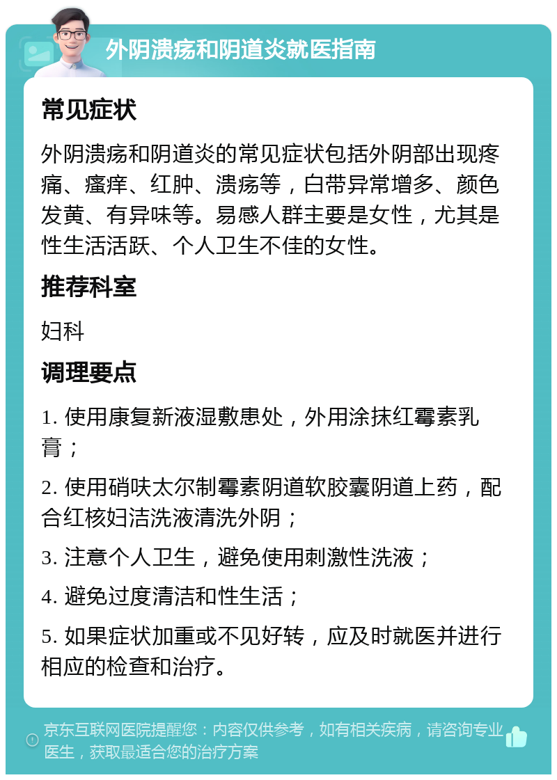 外阴溃疡和阴道炎就医指南 常见症状 外阴溃疡和阴道炎的常见症状包括外阴部出现疼痛、瘙痒、红肿、溃疡等，白带异常增多、颜色发黄、有异味等。易感人群主要是女性，尤其是性生活活跃、个人卫生不佳的女性。 推荐科室 妇科 调理要点 1. 使用康复新液湿敷患处，外用涂抹红霉素乳膏； 2. 使用硝呋太尔制霉素阴道软胶囊阴道上药，配合红核妇洁洗液清洗外阴； 3. 注意个人卫生，避免使用刺激性洗液； 4. 避免过度清洁和性生活； 5. 如果症状加重或不见好转，应及时就医并进行相应的检查和治疗。