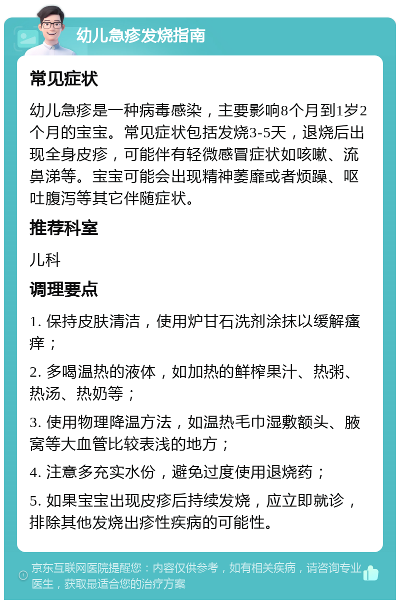 幼儿急疹发烧指南 常见症状 幼儿急疹是一种病毒感染，主要影响8个月到1岁2个月的宝宝。常见症状包括发烧3-5天，退烧后出现全身皮疹，可能伴有轻微感冒症状如咳嗽、流鼻涕等。宝宝可能会出现精神萎靡或者烦躁、呕吐腹泻等其它伴随症状。 推荐科室 儿科 调理要点 1. 保持皮肤清洁，使用炉甘石洗剂涂抹以缓解瘙痒； 2. 多喝温热的液体，如加热的鲜榨果汁、热粥、热汤、热奶等； 3. 使用物理降温方法，如温热毛巾湿敷额头、腋窝等大血管比较表浅的地方； 4. 注意多充实水份，避免过度使用退烧药； 5. 如果宝宝出现皮疹后持续发烧，应立即就诊，排除其他发烧出疹性疾病的可能性。