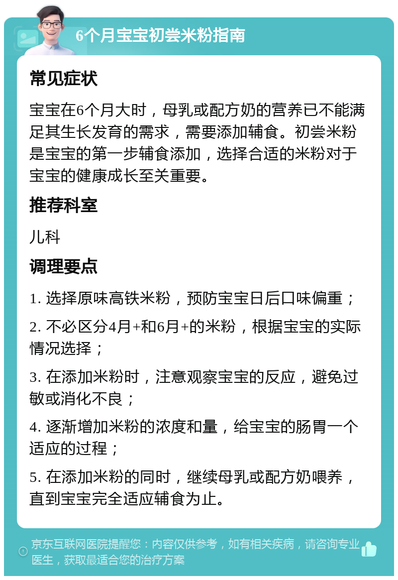 6个月宝宝初尝米粉指南 常见症状 宝宝在6个月大时，母乳或配方奶的营养已不能满足其生长发育的需求，需要添加辅食。初尝米粉是宝宝的第一步辅食添加，选择合适的米粉对于宝宝的健康成长至关重要。 推荐科室 儿科 调理要点 1. 选择原味高铁米粉，预防宝宝日后口味偏重； 2. 不必区分4月+和6月+的米粉，根据宝宝的实际情况选择； 3. 在添加米粉时，注意观察宝宝的反应，避免过敏或消化不良； 4. 逐渐增加米粉的浓度和量，给宝宝的肠胃一个适应的过程； 5. 在添加米粉的同时，继续母乳或配方奶喂养，直到宝宝完全适应辅食为止。