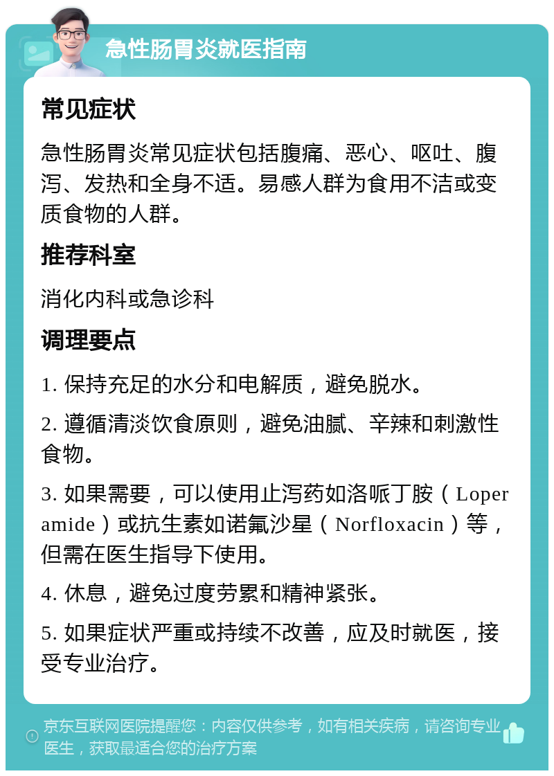 急性肠胃炎就医指南 常见症状 急性肠胃炎常见症状包括腹痛、恶心、呕吐、腹泻、发热和全身不适。易感人群为食用不洁或变质食物的人群。 推荐科室 消化内科或急诊科 调理要点 1. 保持充足的水分和电解质，避免脱水。 2. 遵循清淡饮食原则，避免油腻、辛辣和刺激性食物。 3. 如果需要，可以使用止泻药如洛哌丁胺（Loperamide）或抗生素如诺氟沙星（Norfloxacin）等，但需在医生指导下使用。 4. 休息，避免过度劳累和精神紧张。 5. 如果症状严重或持续不改善，应及时就医，接受专业治疗。