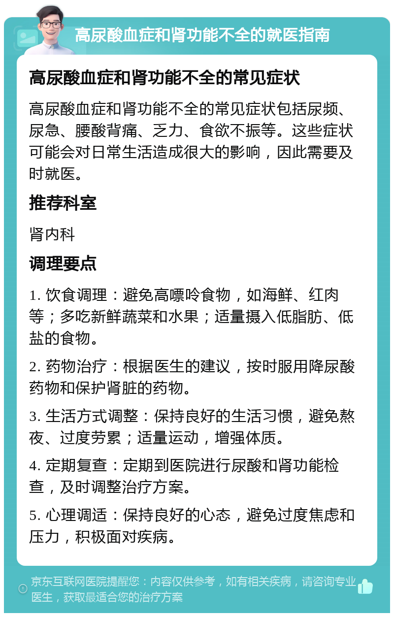 高尿酸血症和肾功能不全的就医指南 高尿酸血症和肾功能不全的常见症状 高尿酸血症和肾功能不全的常见症状包括尿频、尿急、腰酸背痛、乏力、食欲不振等。这些症状可能会对日常生活造成很大的影响，因此需要及时就医。 推荐科室 肾内科 调理要点 1. 饮食调理：避免高嘌呤食物，如海鲜、红肉等；多吃新鲜蔬菜和水果；适量摄入低脂肪、低盐的食物。 2. 药物治疗：根据医生的建议，按时服用降尿酸药物和保护肾脏的药物。 3. 生活方式调整：保持良好的生活习惯，避免熬夜、过度劳累；适量运动，增强体质。 4. 定期复查：定期到医院进行尿酸和肾功能检查，及时调整治疗方案。 5. 心理调适：保持良好的心态，避免过度焦虑和压力，积极面对疾病。