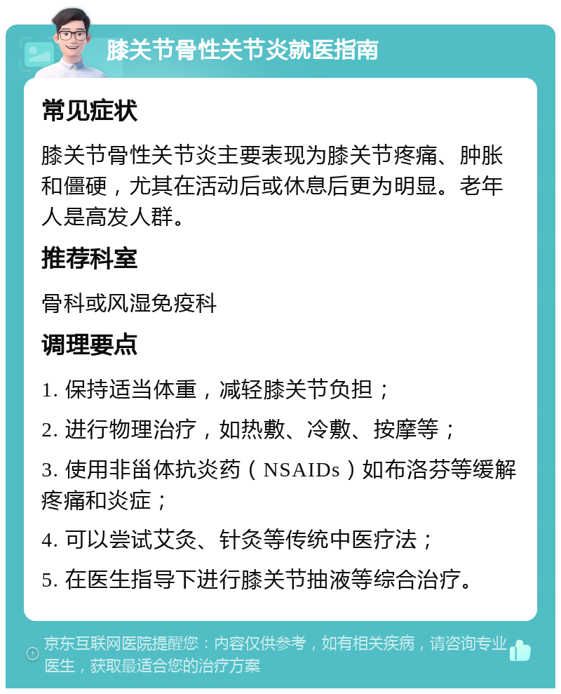 膝关节骨性关节炎就医指南 常见症状 膝关节骨性关节炎主要表现为膝关节疼痛、肿胀和僵硬，尤其在活动后或休息后更为明显。老年人是高发人群。 推荐科室 骨科或风湿免疫科 调理要点 1. 保持适当体重，减轻膝关节负担； 2. 进行物理治疗，如热敷、冷敷、按摩等； 3. 使用非甾体抗炎药（NSAIDs）如布洛芬等缓解疼痛和炎症； 4. 可以尝试艾灸、针灸等传统中医疗法； 5. 在医生指导下进行膝关节抽液等综合治疗。